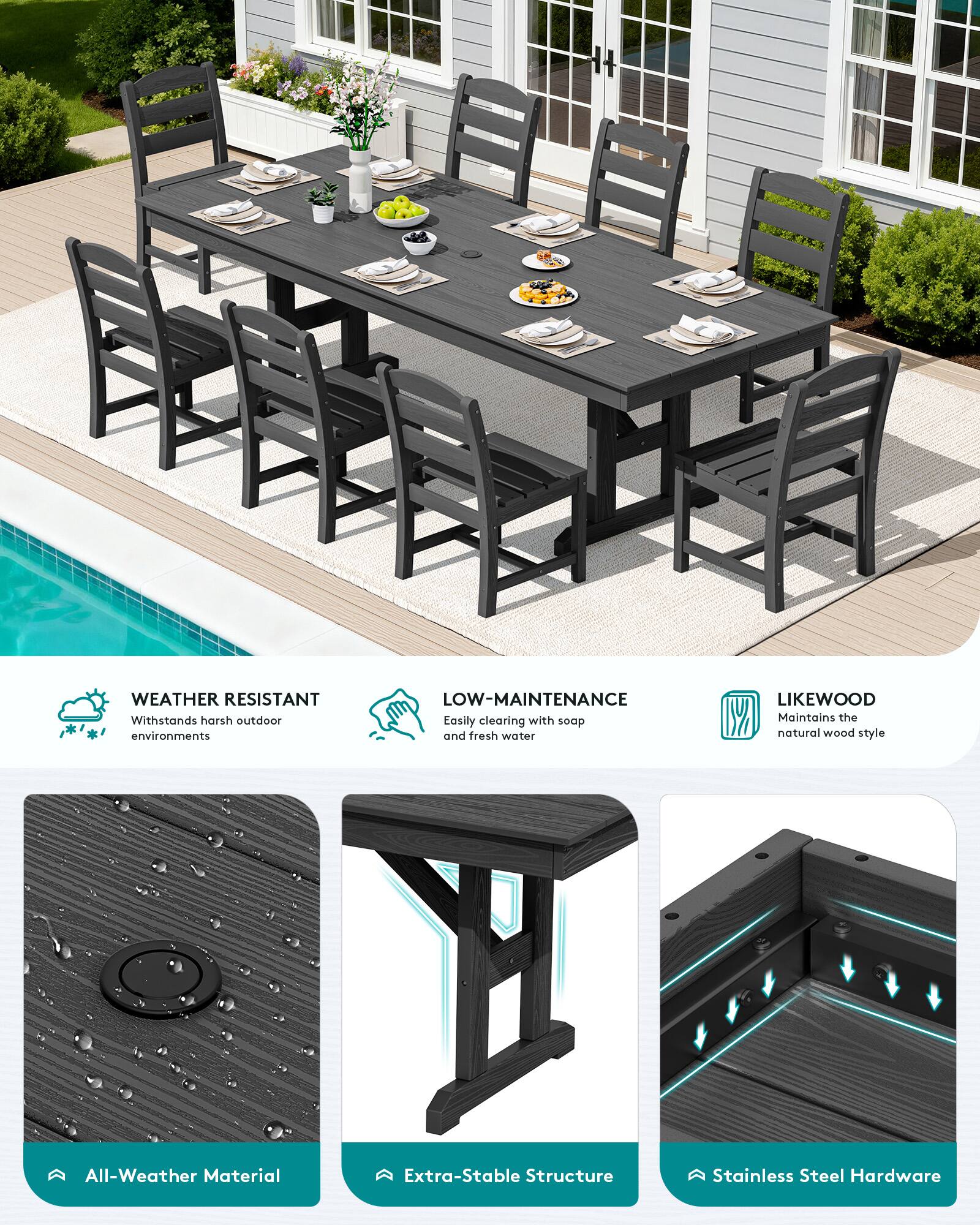 WEATHER RESISTANT  
Withstands harsh outdoor environments

LOW-MAINTENANCE  
Easily cleaning with soap and fresh water

LIKEWOOD  
Maintains the natural wood style

All-Weather Material  
Extra-Stable Structure  
Stainless Steel Hardware