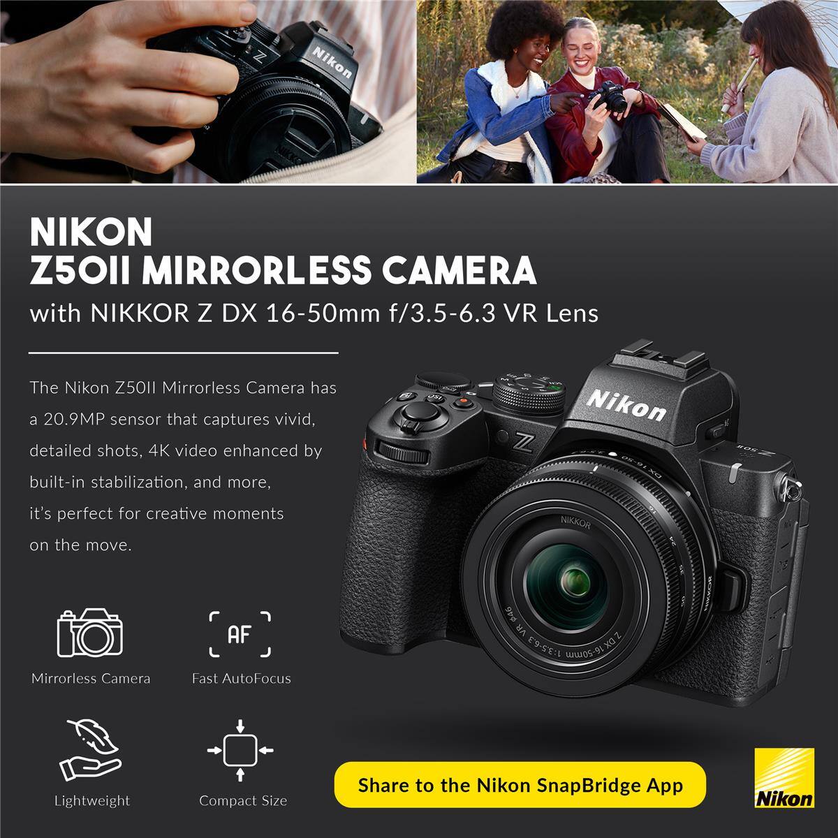 Nikon Z50II Mirrorless Camera with NIKKOR Z DX 16-50mm f/3.5-6.3 VR Lens

The Nikon Z50II Mirrorless Camera has a 20.9MP sensor that captures vivid, detailed shots, 4K video enhanced by built-in stabilization, and more. It's perfect for creative moments on the move.

- Mirrorless Camera
- Fast AutoFocus
- Lightweight
- Compact Size

Share to the Nikon SnapBridge App