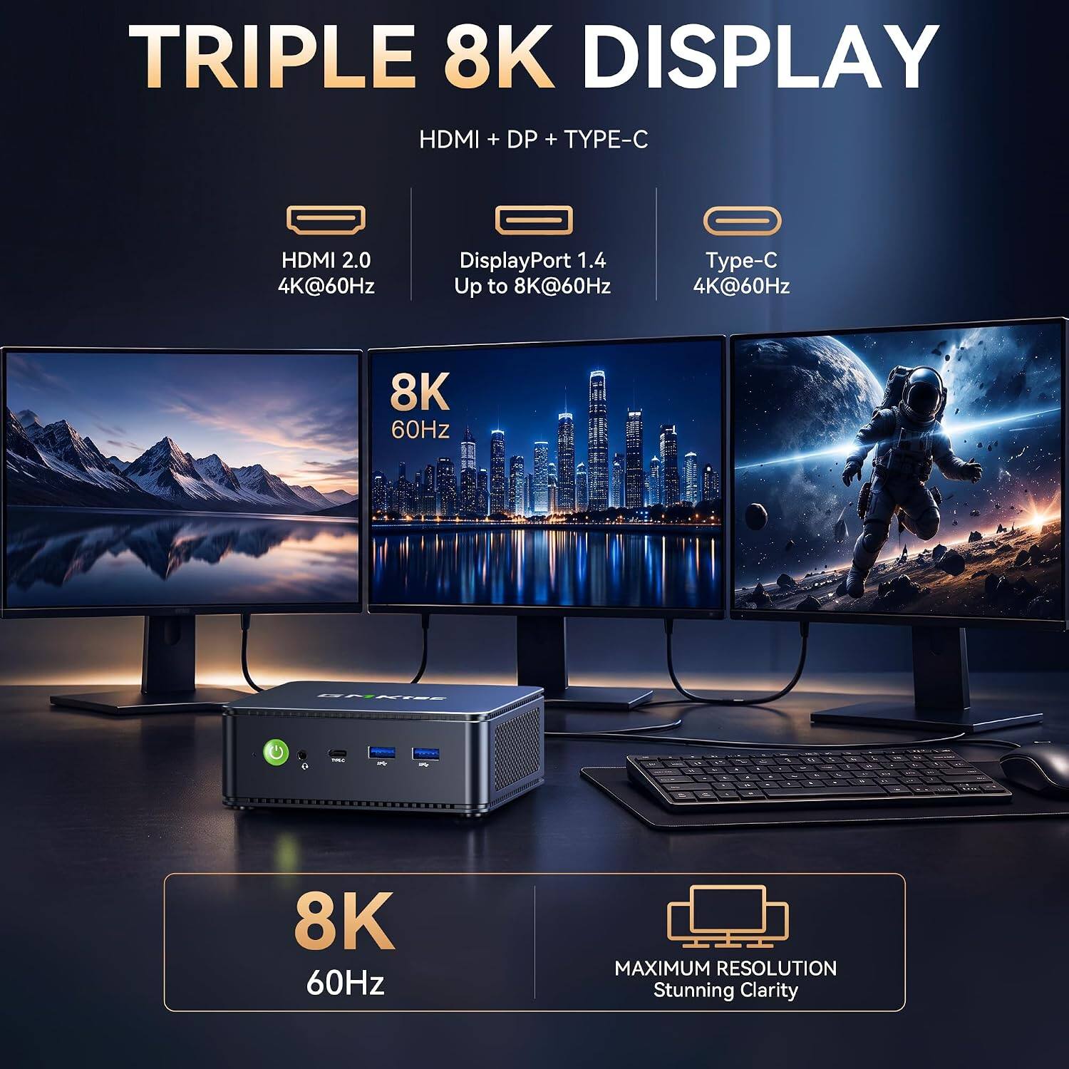 TRIPLE 8K DISPLAY HDMI + DP + TYPE-C

HDMI 2.0 4K@60Hz
DisplayPort 1.4 Up to 8K@60Hz
Type-C 4K@60Hz

8K 60Hz

MAXIMUM RESOLUTION Stunning Clarity