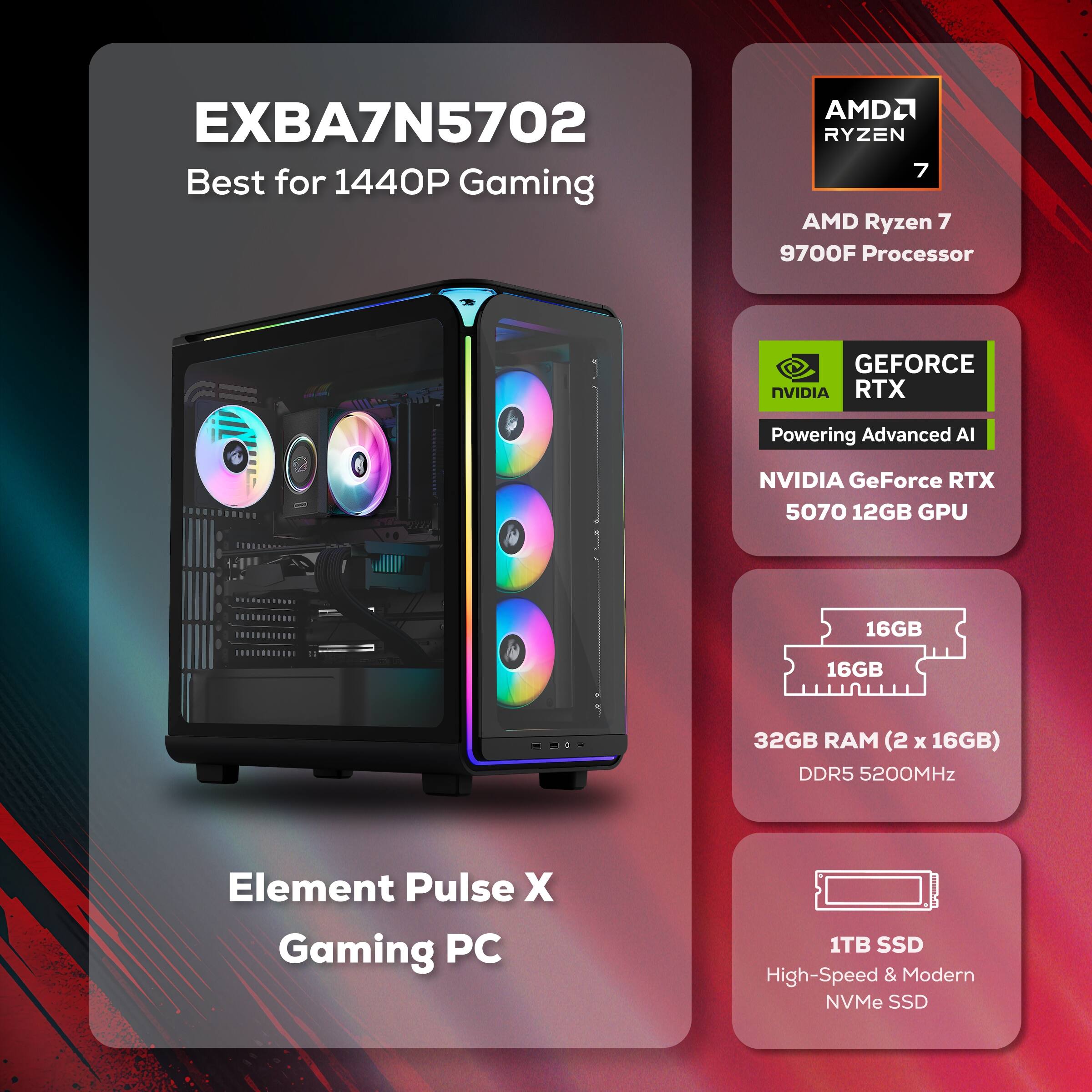 EXBA7N5702  
Best for 1440P Gaming  

AMD Ryzen 7 9700F Processor  

NVIDIA GeForce RTX 5070 12GB GPU  

32GB RAM (2 x 16GB) DDR5 5200MHz  

1TB SSD High-Speed & Modern NVMe SSD  

Element Pulse X Gaming PC