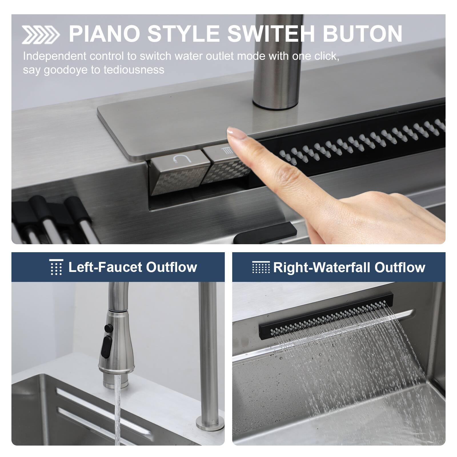 PIANO STYLE SWITCH BUTTON  
Independent control to switch water outlet mode with one click, say goodbye to tediousness  

Left-Faucet Outflow  
Right-Waterfall Outflow