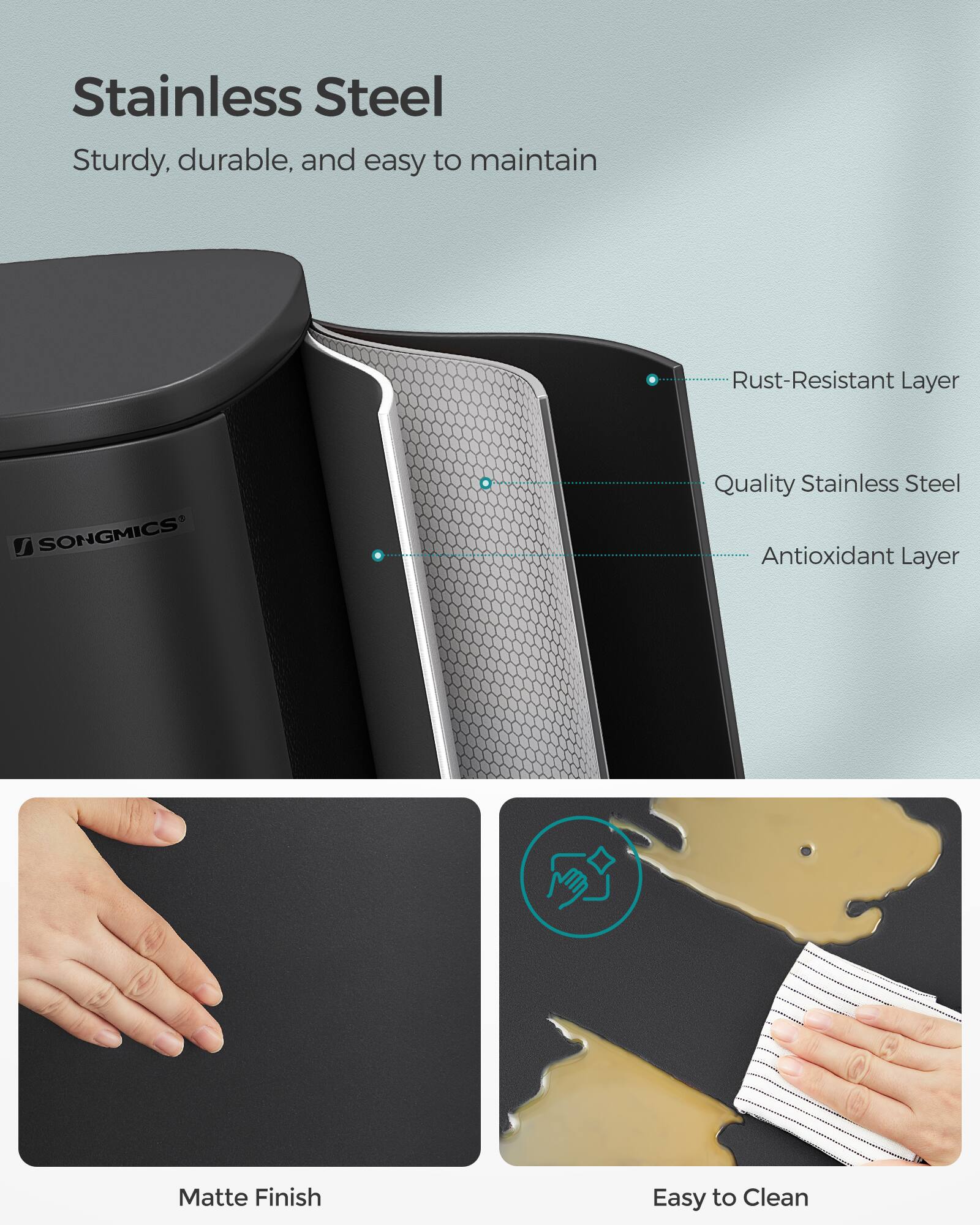 Stainless Steel

Sturdy, durable, and easy to maintain

- Rust-Resistant Layer
- Quality Stainless Steel
- Antioxidant Layer

SONGMICS

Matte Finish

Easy to Clean