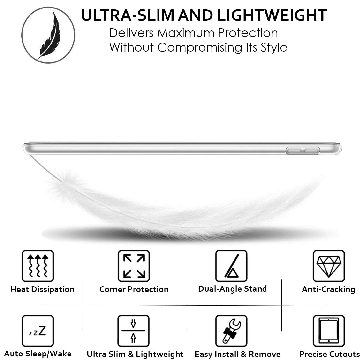 ULTRA-SLIM AND LIGHTWEIGHT  
Delivers Maximum Protection Without Compromising Its Style

- Heat Dissipation
- Corner Protection
- Dual-Angle Stand
- Anti-Cracking
- Auto Sleep/Wake
- Ultra Slim & Lightweight
- Easy Install & Remove
- Precise Cutouts