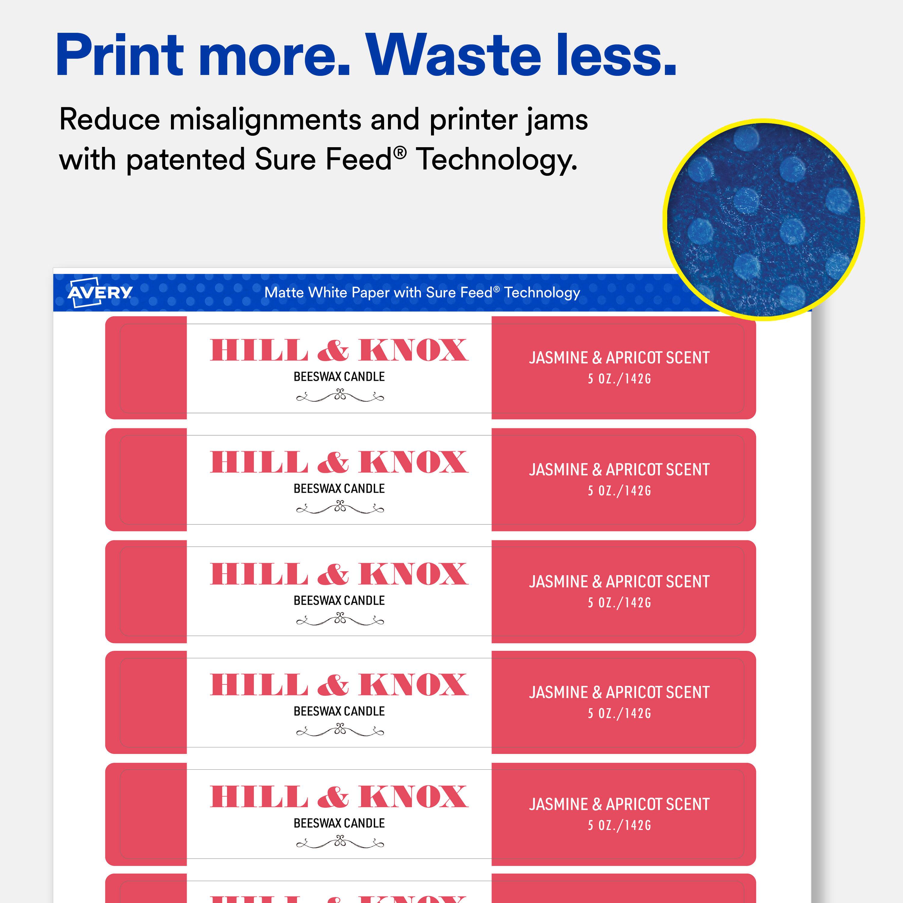 Print more. Waste less.  
Reduce misalignments and printer jams with patented Sure Feed Technology.  

AVERY  
Matte White Paper with Sure Feed Technology  

HILL & KNOX BEESWAX CANDLE  
JASMINE & APRICOT SCENT 5 OZ./142G  

HILL & KNOX BEESWAX CANDLE  
JASMINE & APRICOT SCENT 5 OZ./142G  

HILL & KNOX BEESWAX CANDLE  
JASMINE & APRICOT SCENT 5 OZ./142G  

HILL & KNOX BEESWAX CANDLE  
JASMINE & APRICOT SCENT 5 OZ./142G  

HILL & KNOX BEESWAX CANDLE  
JASMINE & APRICOT SCENT 5 OZ./142G