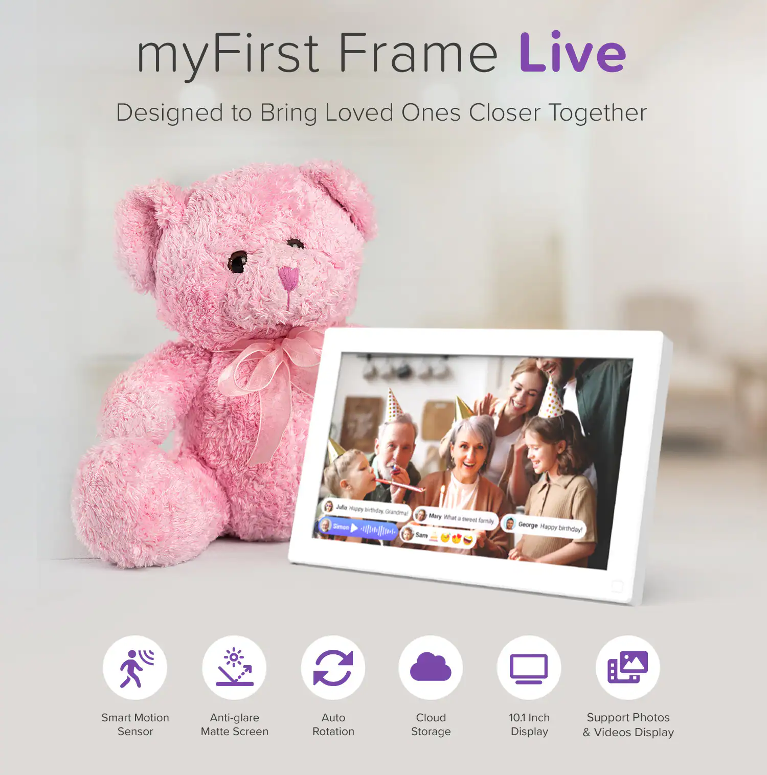 myFirst Frame Live  
Designed to Bring Loved Ones Closer Together  

- Smart Motion Sensor  
- Anti-glare Matte Screen  
- Auto Rotation  
- Cloud Storage  
- 10.1 Inch Display  
- Support Photos & Videos Display  

Julie: Happy birthday!  
Mary: What a sweet family!  
George: Happy birthday!