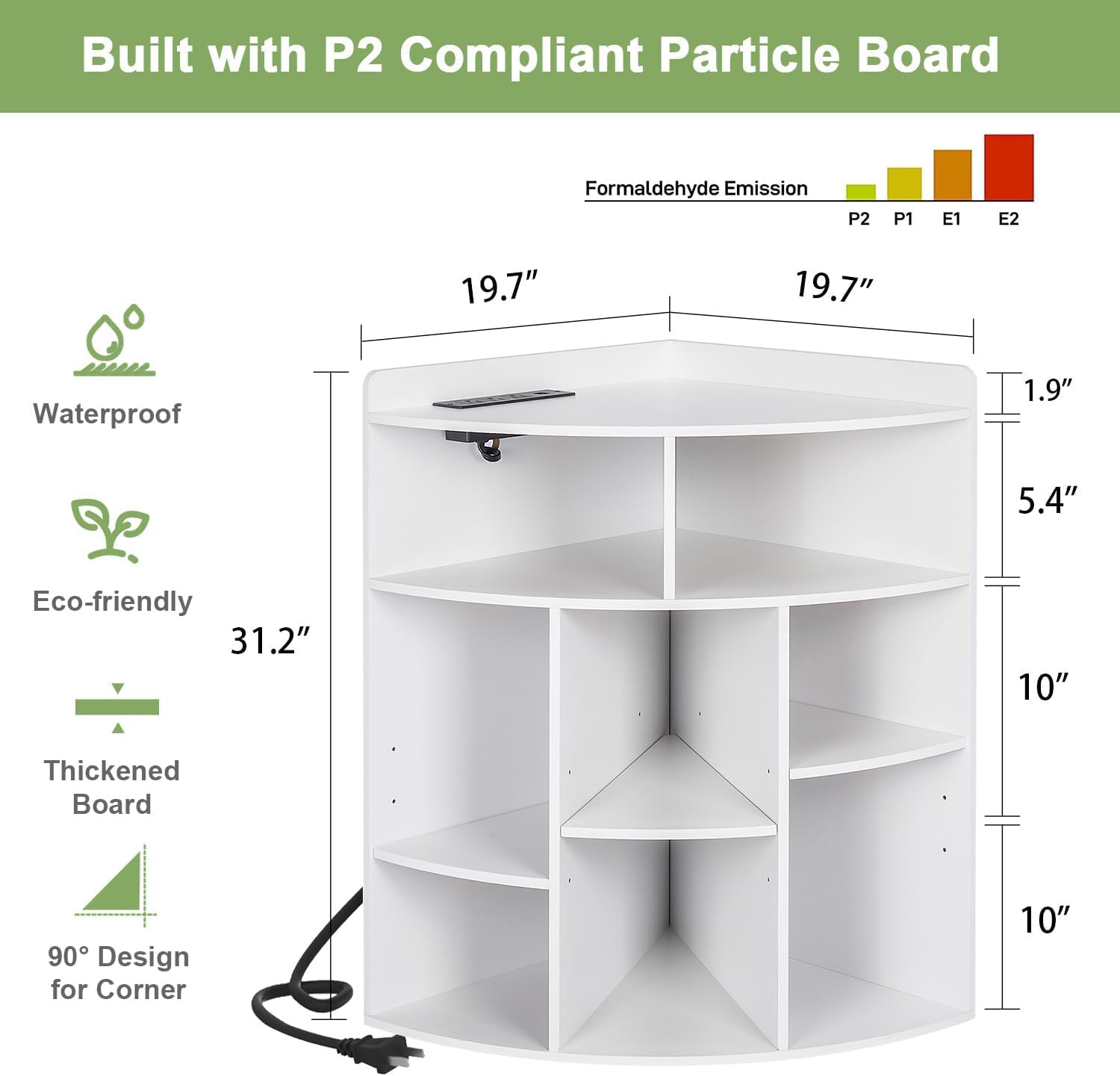 Built with P2 Compliant Particle Board

Formaldehyde Emission: P2 P1 E1 E2

Waterproof

Eco-friendly

Thickened Board

90° Design for Corner

Dimensions:
- Width: 19.7"
- Depth: 19.7"
- Height: 31.2"
- Shelf Depth: 1.9"
- Shelf Height: 5.4"
- Shelf Spacing: 10"