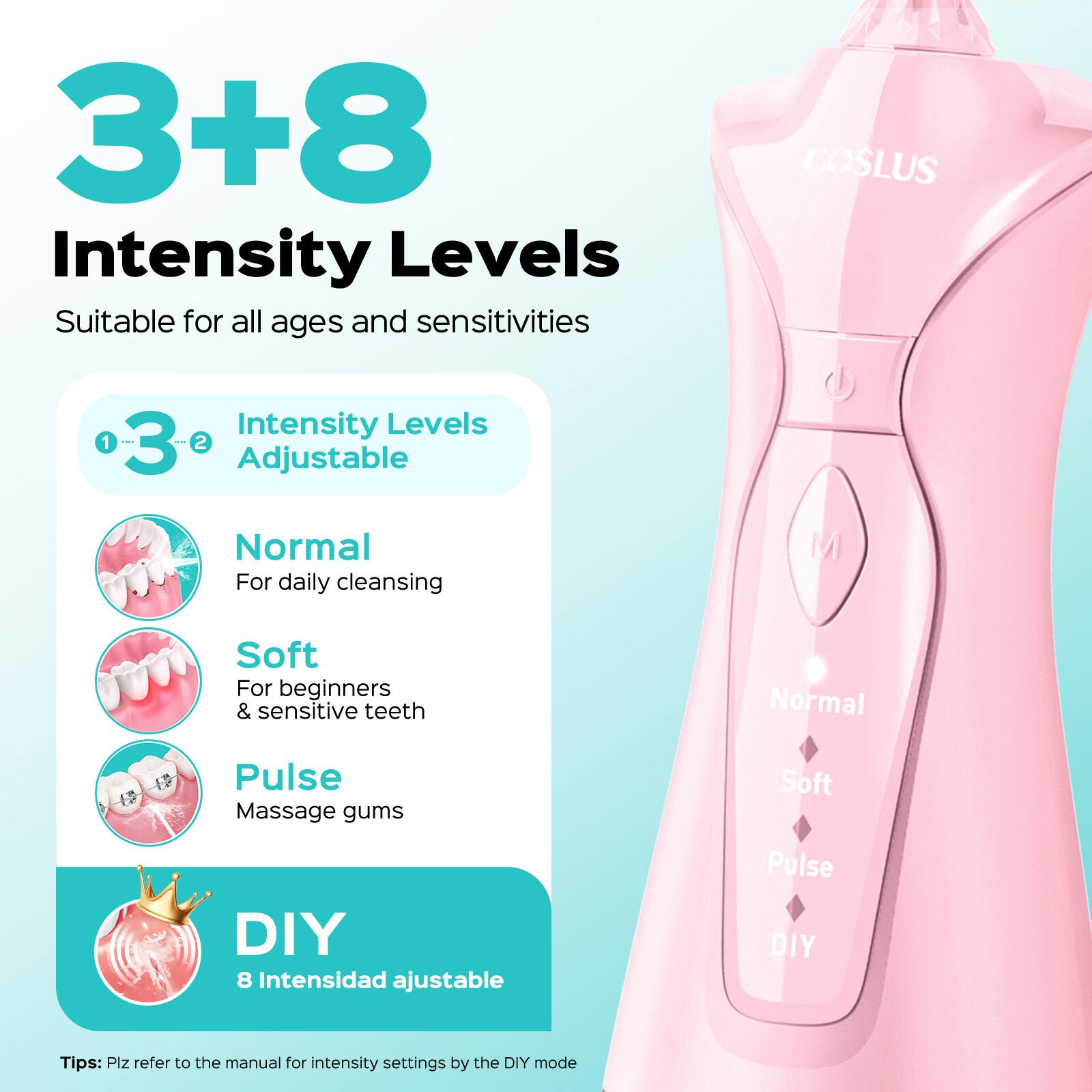 3+8 Intensity Levels

Suitable for all ages and sensitivities

COSLUS

Intensity Levels Adjustable

1. Normal
   - For daily cleansing

2. Soft
   - For beginners & sensitive teeth

3. Pulse
   - Massage gums

DIY
- 8 Intensidad ajustable

Tips: Plz refer to the manual for intensity settings by the DIY mode