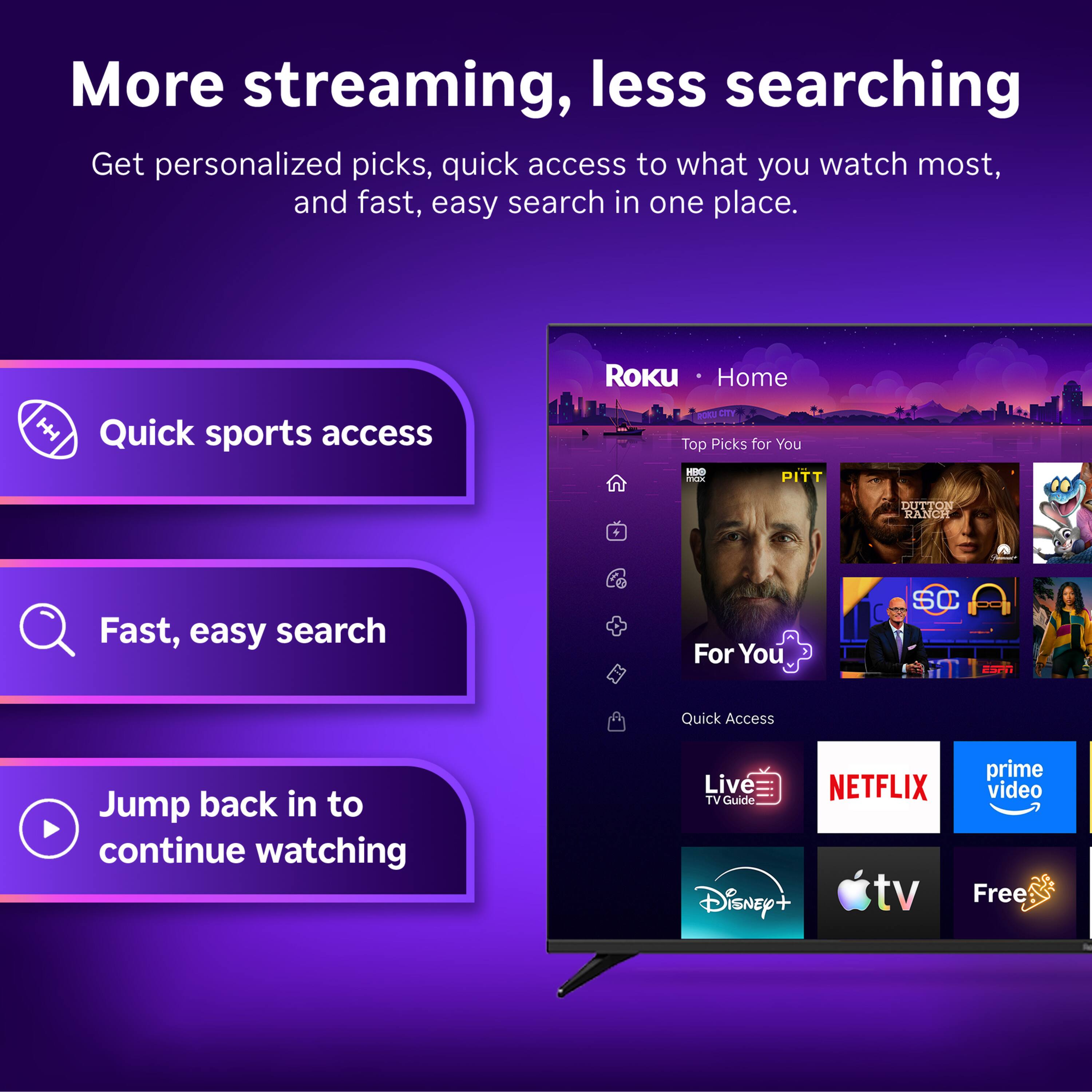 More streaming, less searching  
Get personalized picks, quick access to what you watch most, and fast, easy search in one place.

ROKU Home  
Quick sports access  
ROKU CITY Top Picks for You - KBO max PITT  
DUTTON RANCH  
Fast, easy search  
For You  
SC  
ESCH  
Quick Access  
Jump back in to continue watching  
prime Live NETFLIX video TV Guide Disney+ tv Free