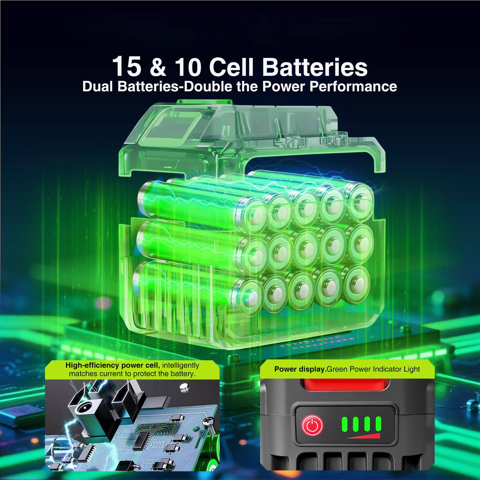 15 & 10 Cell Batteries  
Dual Batteries-Double the Power Performance  

High-efficiency power cell, intelligently matches current to protect the battery.  

Power display, Green Power Indicator Light