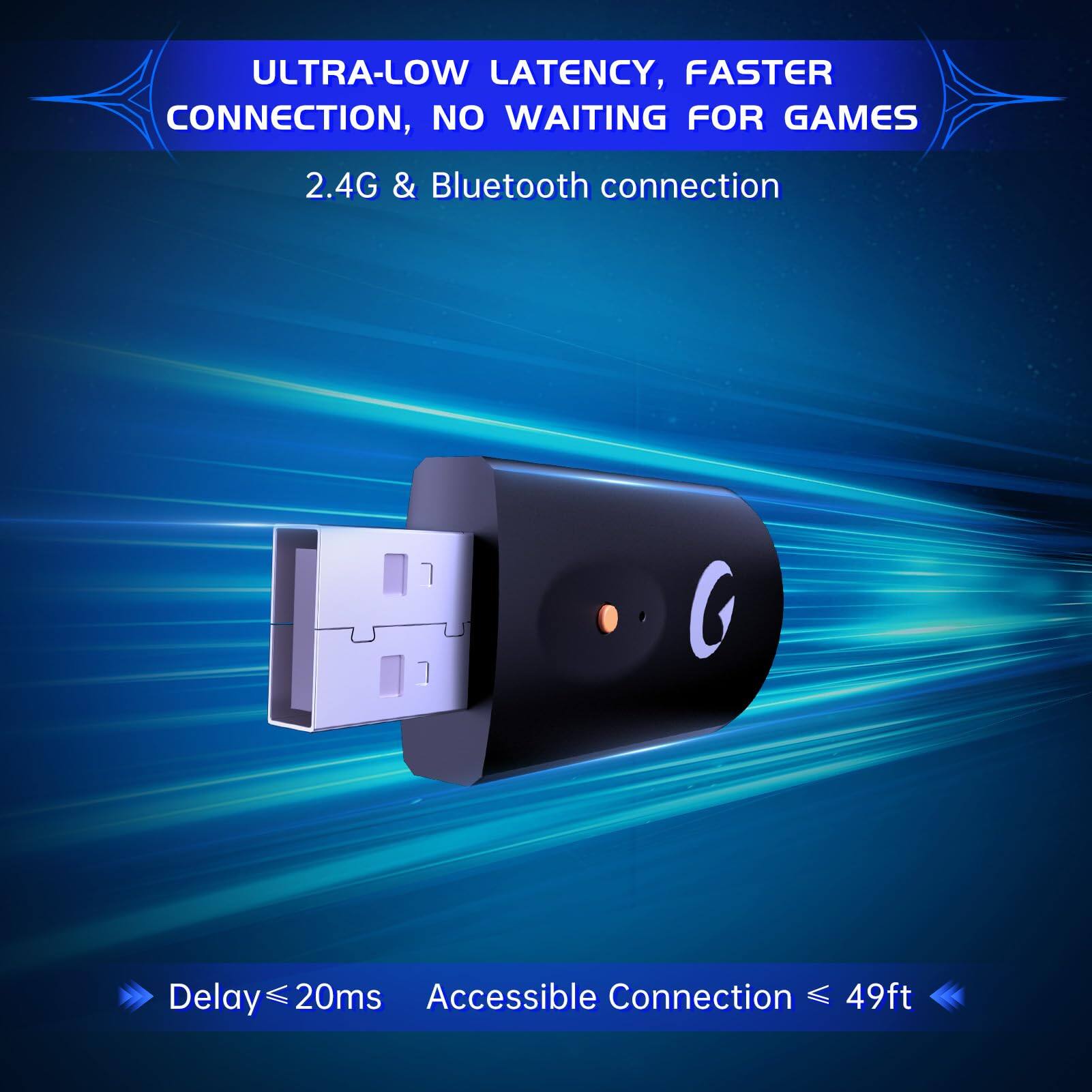 ULTRA-LOW LATENCY, FASTER CONNECTION, NO WAITING FOR GAMES  
2.4G & Bluetooth connection  

Delay ≤ 20ms  
Accessible Connection ≤ 49ft