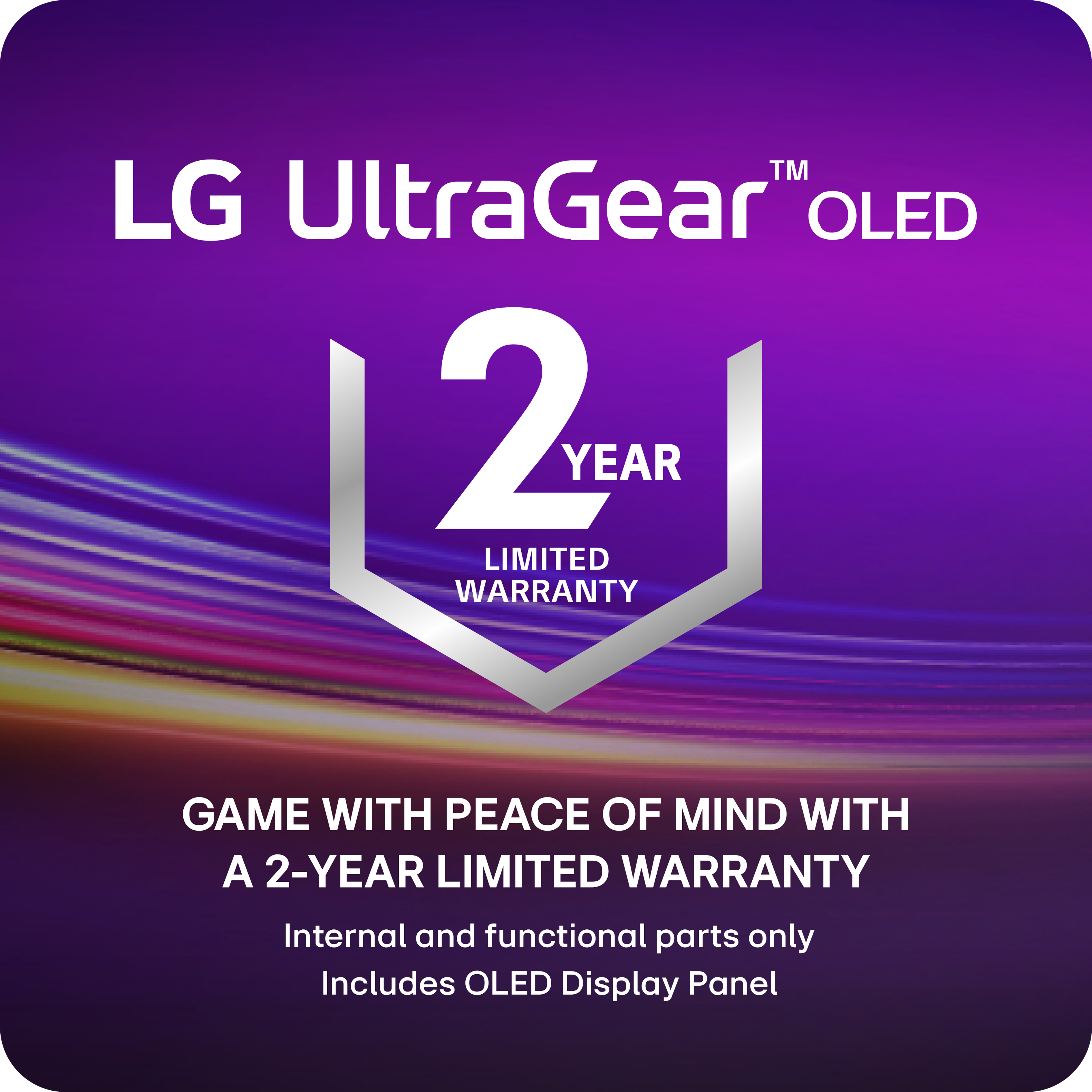 LG UltraGear OLED 2 YEAR LIMITED WARRANTY GAME WITH PEACE OF MIND WITH A 2-YEAR LIMITED WARRANTY Internal and functional parts only Includes OLED Display Panel