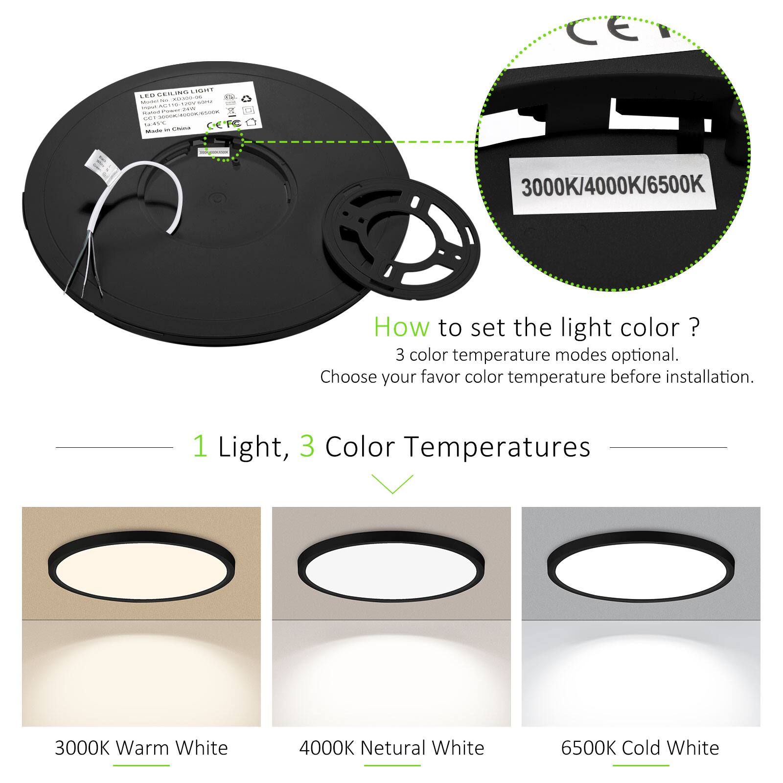 CE CEILING LIGHT LE  
- Mutun -  
- ELSIS 0.520V m spon - Ratan nW 2 -  
- NNL OEFC Made -  
3000K/4000K/6500K  

How to set the light color?  
3 color temperature modes optional.  
Choose your favor color temperature before installation.  

1 Light, 3 Color Temperatures  
3000K Warm White  
4000K Neutral White  
6500K Cold White