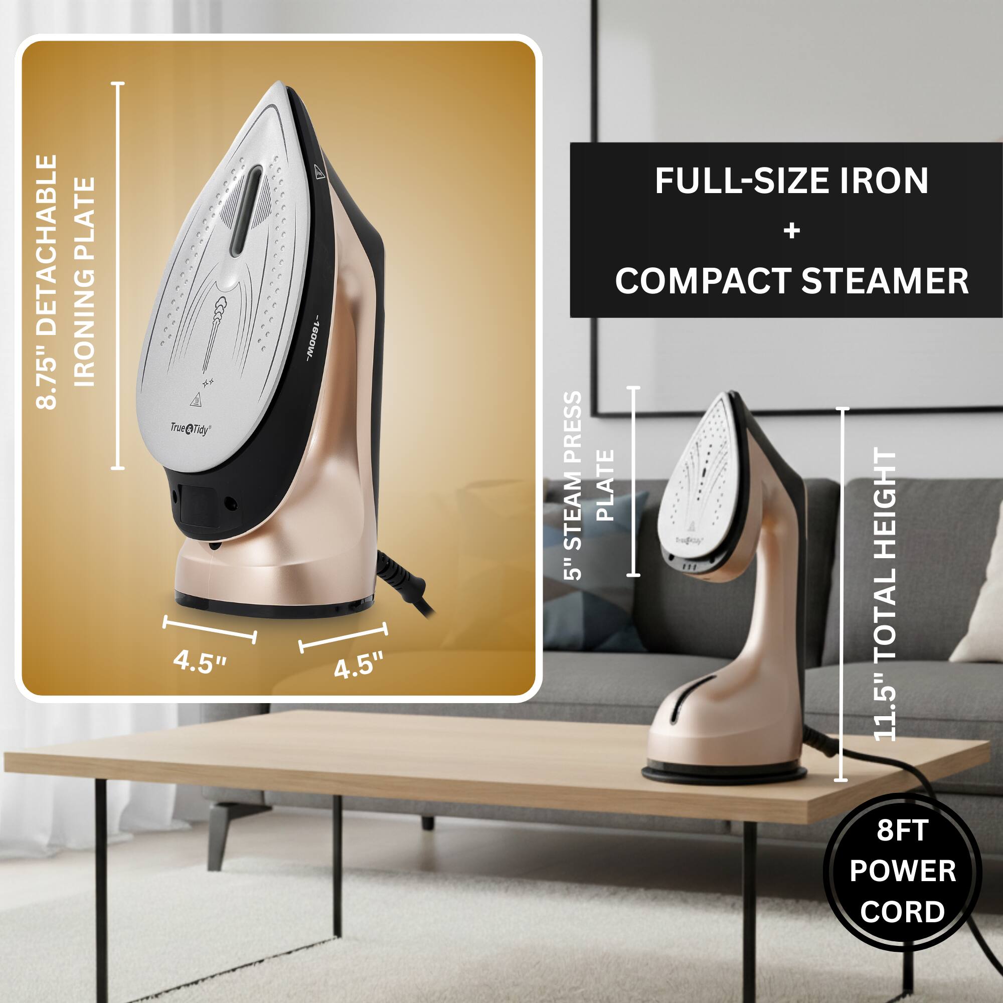 - Detachable 8.75" Ironing Plate
- 4.5" Full-Size Iron + Compact Steamer
- 5" Steam Plate Height
- Total Height 11.5"
- 8FT Power Cord