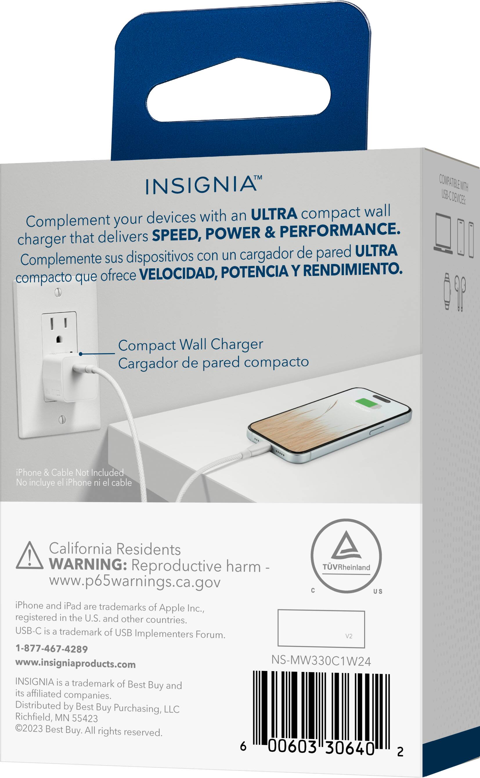 INSIGNIA COMPATIBLE WITH U-C ORVCES devices with an ULTRA compact wall charger that delivers SPEED, POWER & PERFORMANCE. Compact Wall Charger Cargador de pared compacto iPhone & Cable Not Included No incluye el iPhone ni el cable California Residents ! WARNING: harm Reproductive TVRheinland [www.p65warnings.ca.gov](http://www.p65warnings.ca.gov)  US iPhone and iPad are trademarks of Apple Inc., registered in the U.S. and other countries. USB-C is a trademark of USB Implementers Forum. V2 1-877-467-4289 [www.insigniaproducts.com](http://www.insigniaproducts.com) NS-MW330C1W24 INSIGNIA is a trademark of Best Buy and its affiliated companies. Distributed by Best Buy Purchasing, LLC Richfield, MN 55423 2023 Best Buy. All rights reserved. 6 00603 30640 2