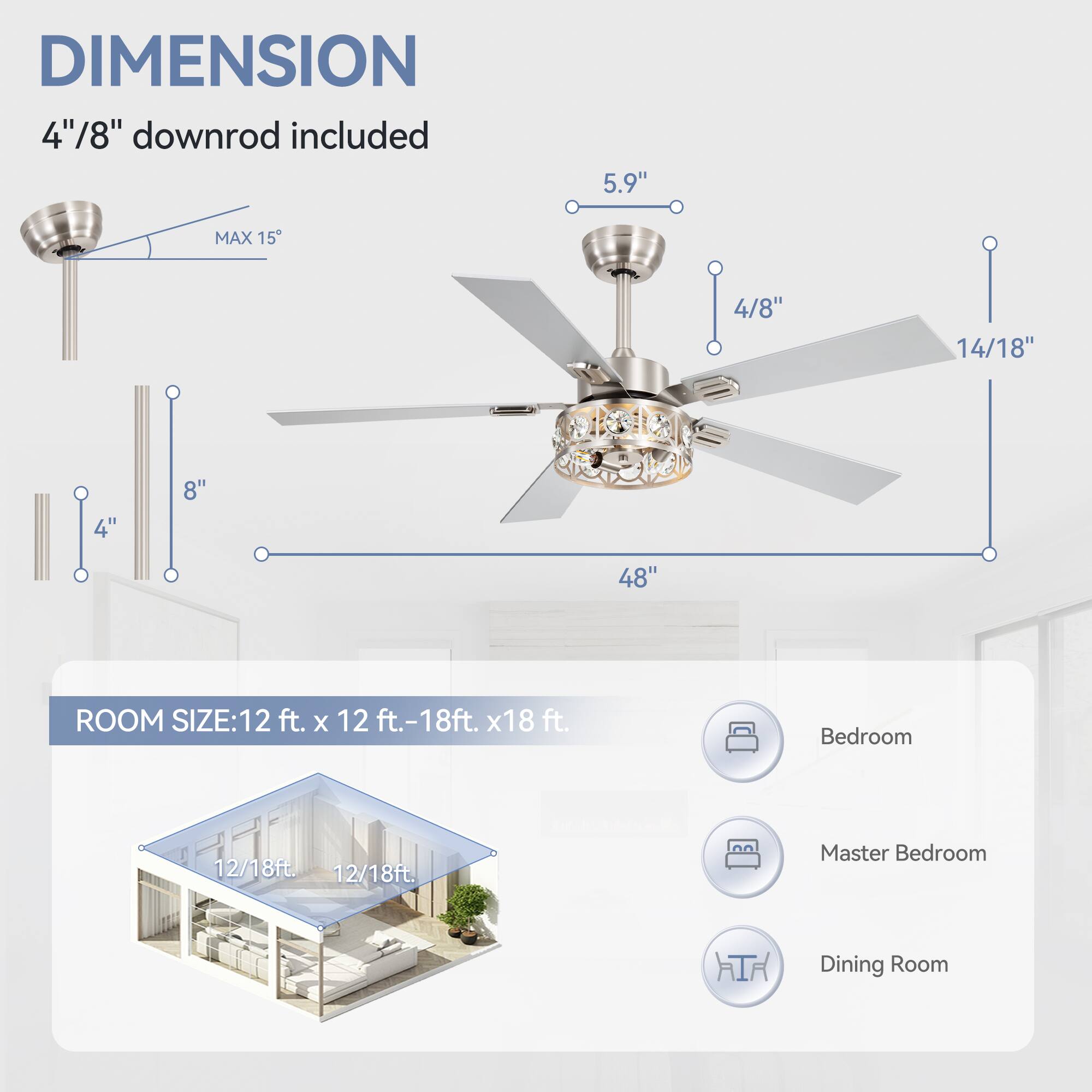 DIMENSION: 4"/8" downrod included, 5.9", MAX 15°, 4/8", 14/18", 4", 8", 48"

ROOM SIZE: 12 ft. x 12 ft.-18ft. x18 ft.

Bedroom: 12/18ft.

Master Bedroom: 12/18ft.

Dining Room