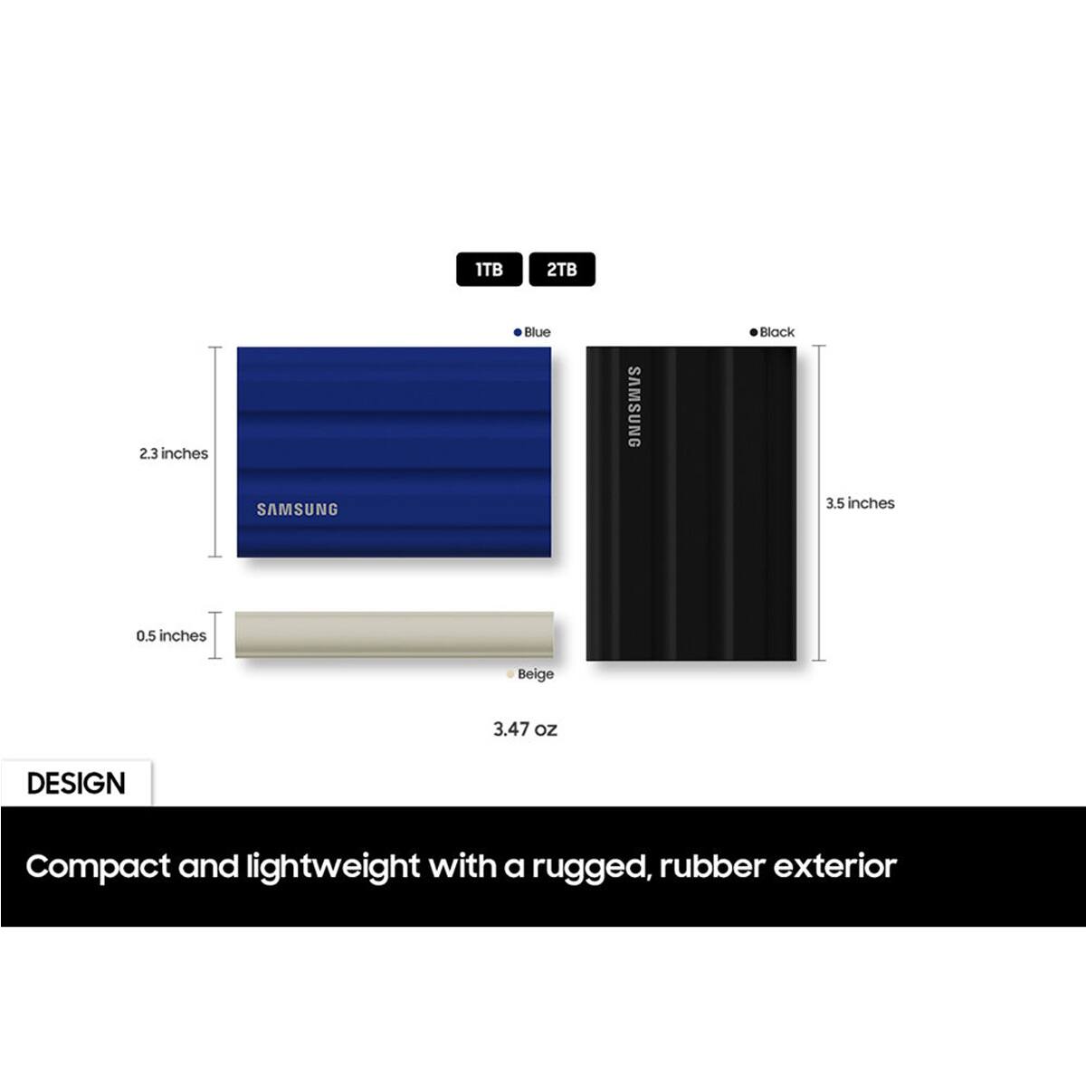 1TB 2TB 2.3 inches Blue SAMSUNG Black SAMSUNG 3.5 inches 0.5 inches Beige 3.47 oz

DESIGN
Compact and lightweight with a rugged, rubber exterior