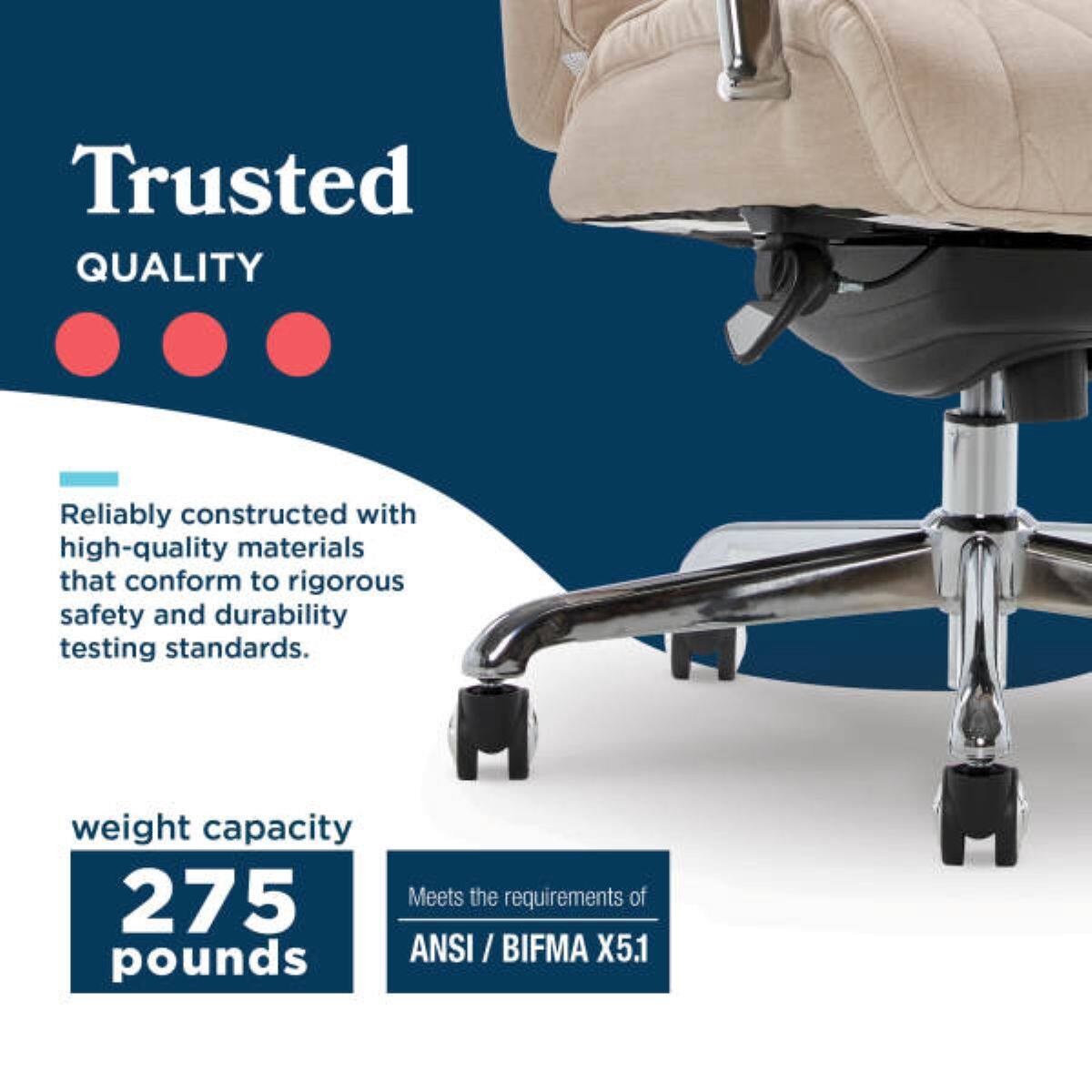 Trusted QUALITY

Reliably constructed with high-quality materials that conform to rigorous safety and durability testing standards.

weight capacity 275 pounds

Meets the requirements of ANSI / BIFMA X5.1