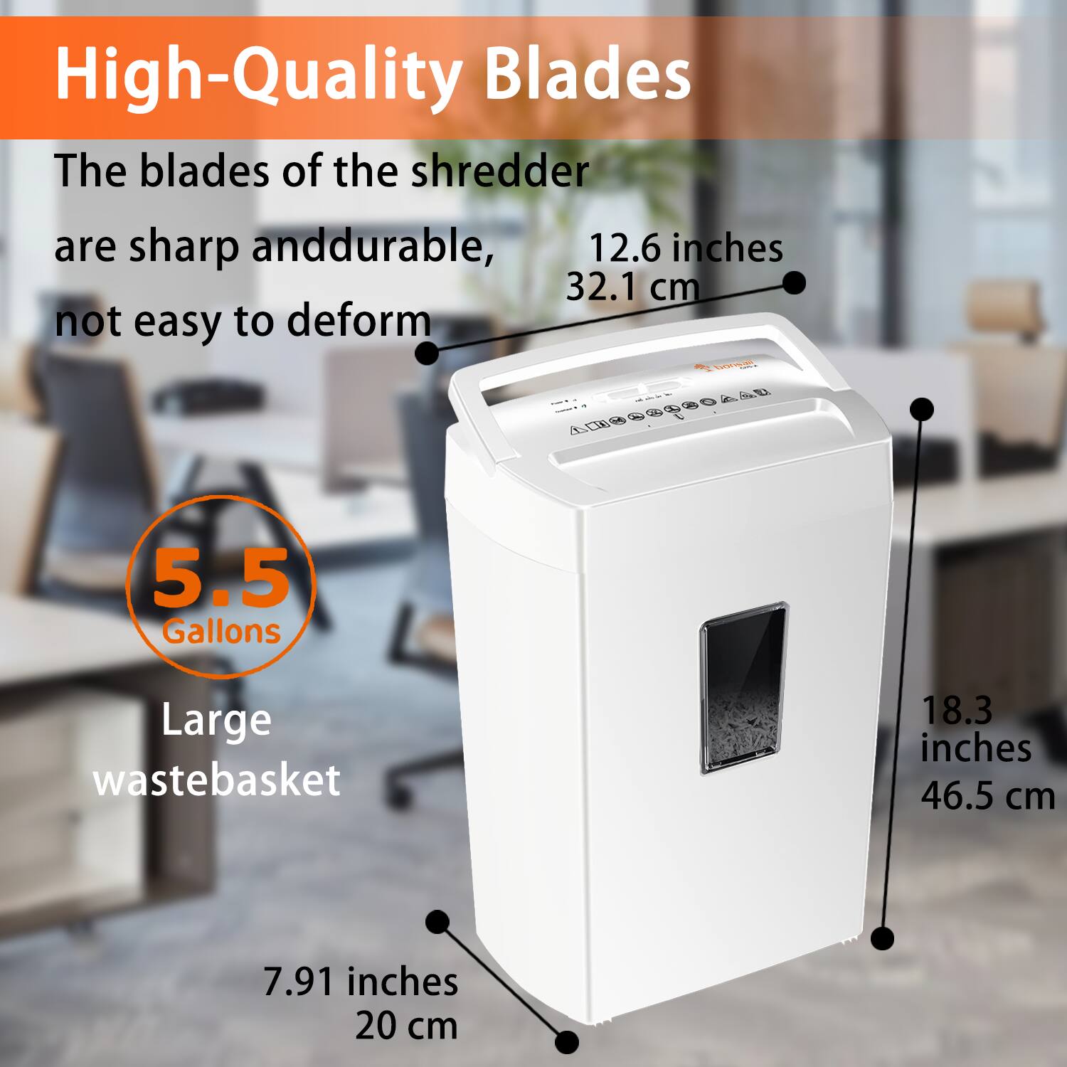 High-Quality Blades  
The blades of the shredder are sharp and durable, not easy to deform  

12.6 inches  
32.1 cm  

5.5 Gallons  
Large wastebasket  

18.3 inches  
46.5 cm  

7.91 inches  
20 cm