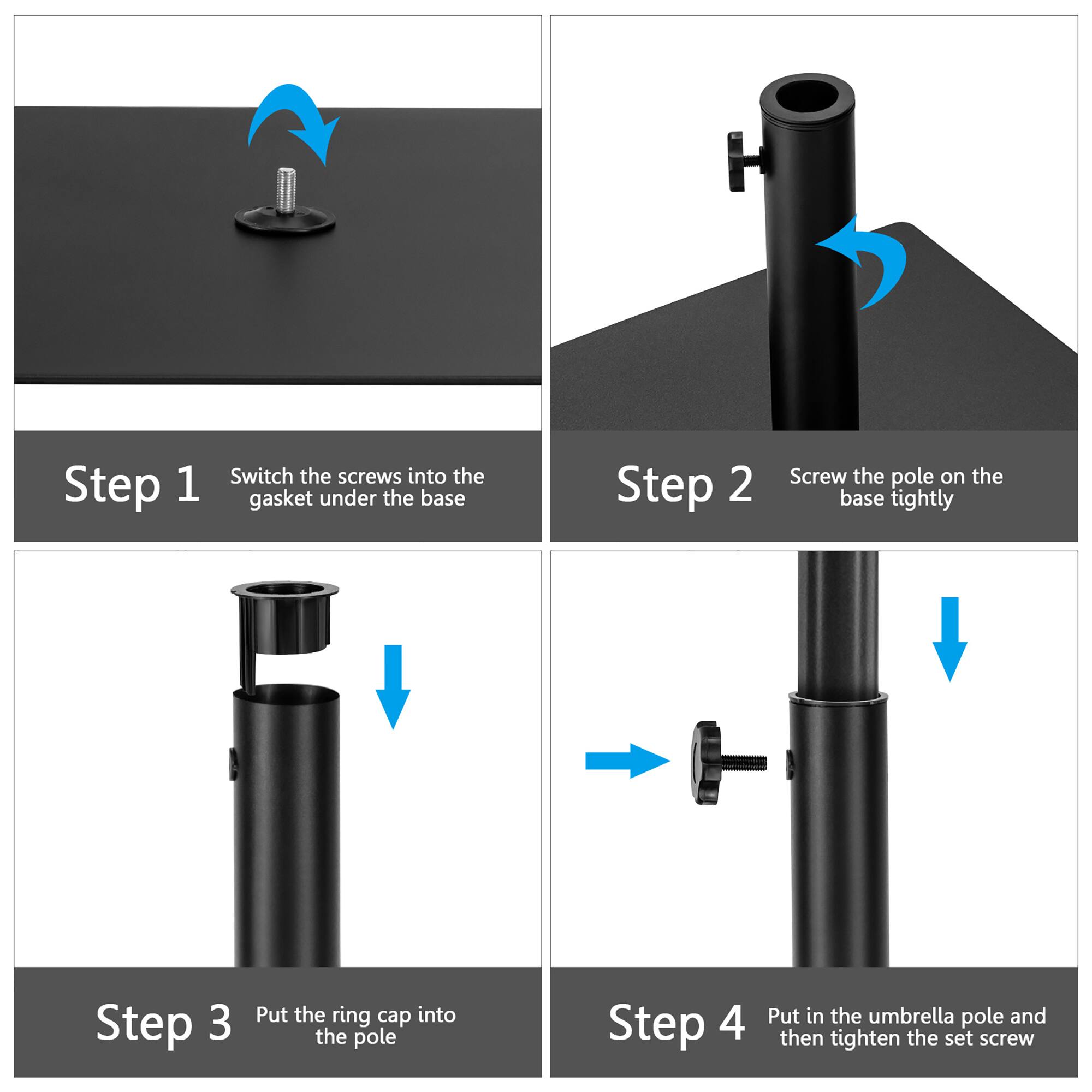 Step 1: Switch the screws into the gasket under the base

Step 2: Screw the pole on the base tightly

Step 3: Put the ring cap into the pole

Step 4: Put in the umbrella pole and then tighten the set screw