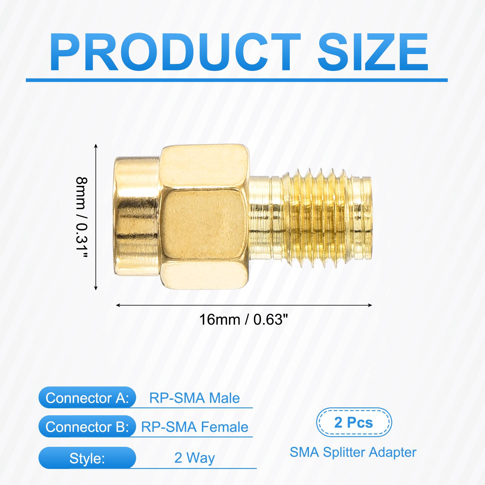 PRODUCT SIZE  
8mm / 0.31"  
16mm / 0.63"  
Connector A: RP-SMA Male  
Connector B: RP-SMA Female  
2 Pcs  
Style: 2 Way  
SMA Splitter Adapter