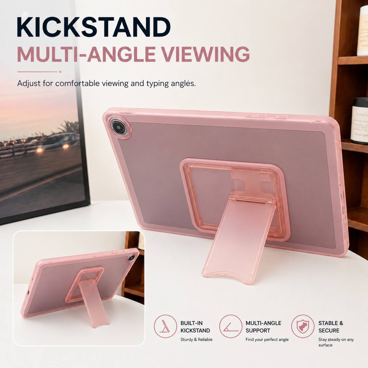 KICKSTAND MULTI-ANGLE VIEWING  
Adjust for comfortable viewing and typing angles.  

BUILT-IN KICKSTAND MULTI-ANGLE SUPPORT  
STABLE & SECURE  
Sturdy & Reliable  
Find your perfect angle  
Stay steady on any surface
