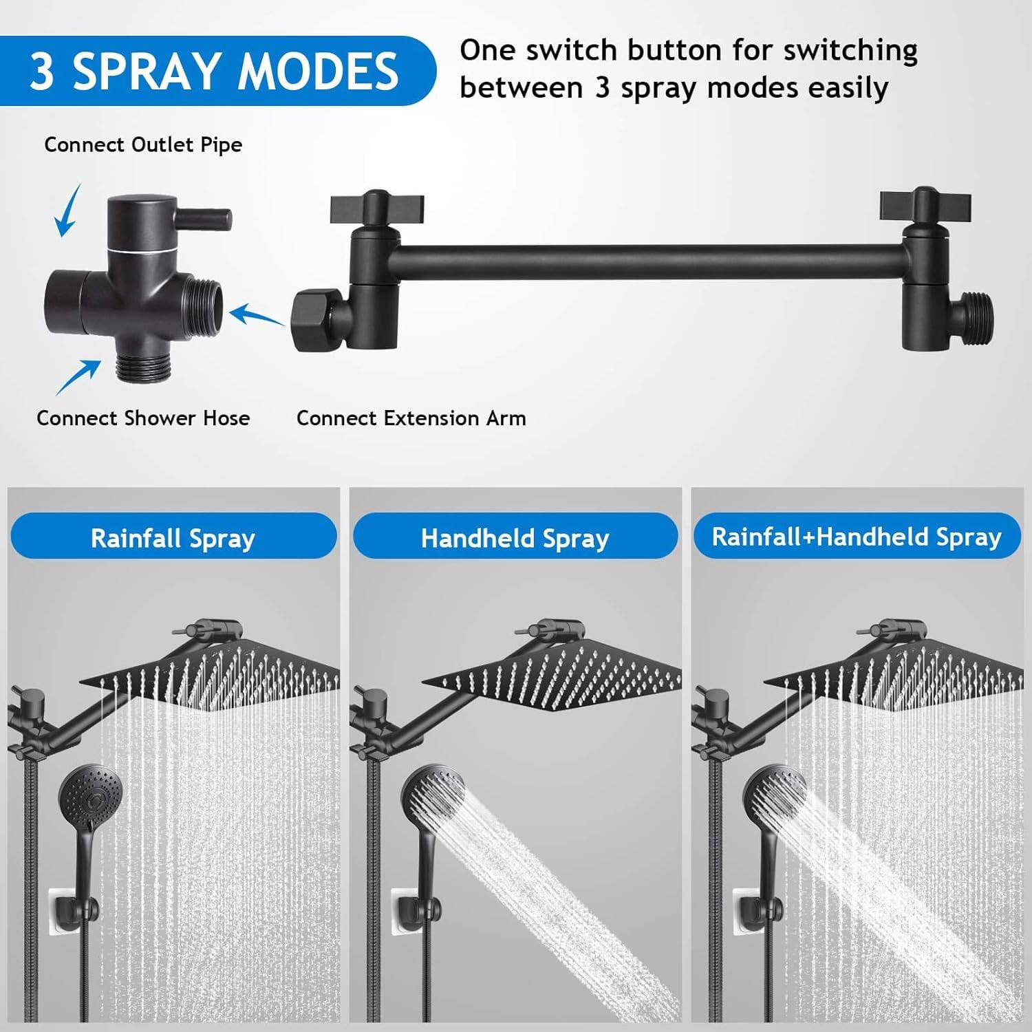 One switch button for switching between 3 spray modes easily

3 SPRAY MODES

Connect Outlet Pipe
Connect Shower Hose
Connect Extension Arm

Rainfall Spray
Handheld Spray
Rainfall+Handheld Spray