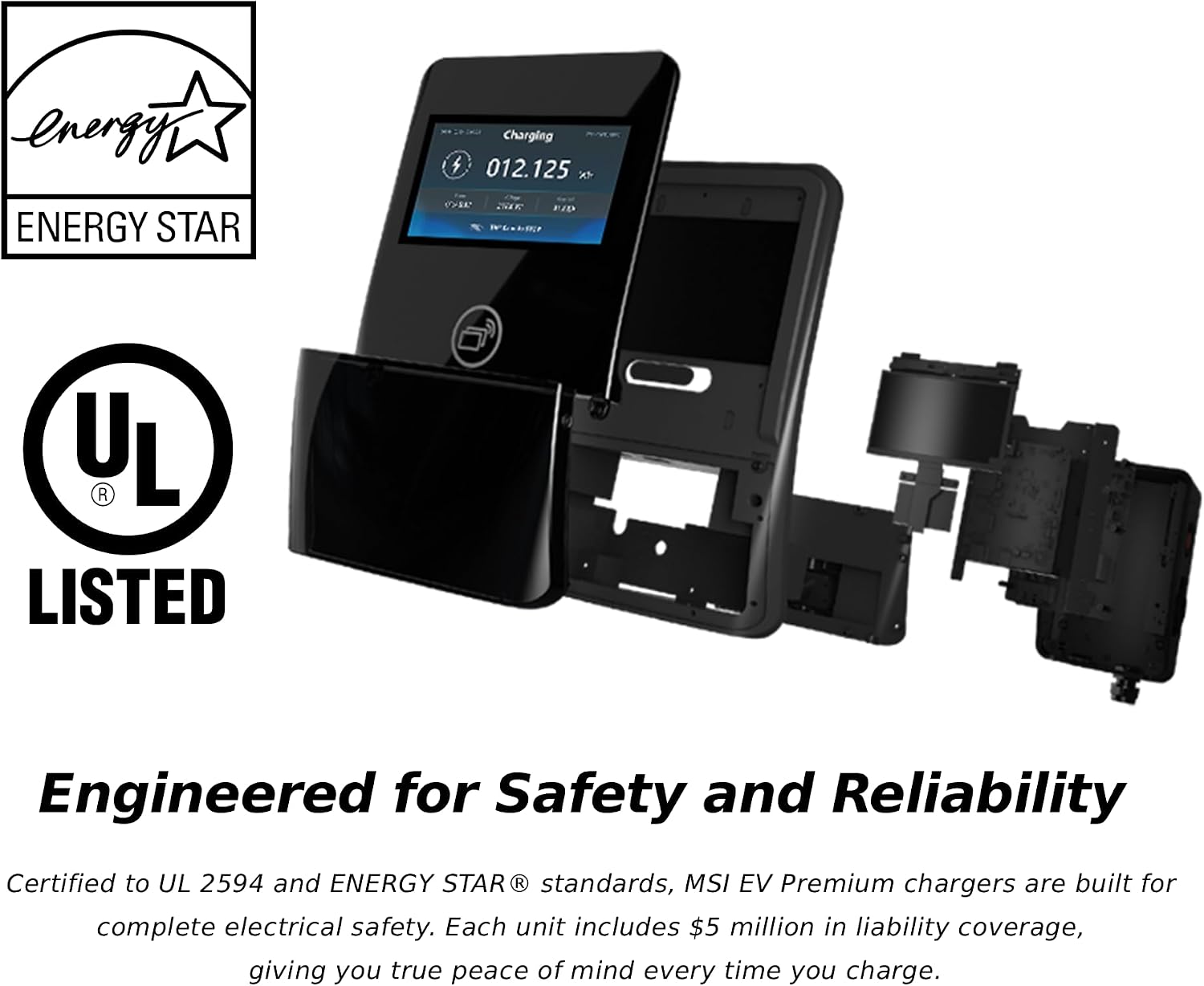 energy ENERGY STAR  
Charging H 012.125  
UL R LISTED  
Engineered for Safety and Reliability  
Certified to UL 2594 and ENERGY STAR® standards, MSI EV Premium chargers are built for complete electrical safety. Each unit includes $5 million in liability coverage, giving you true peace of mind every time you charge.