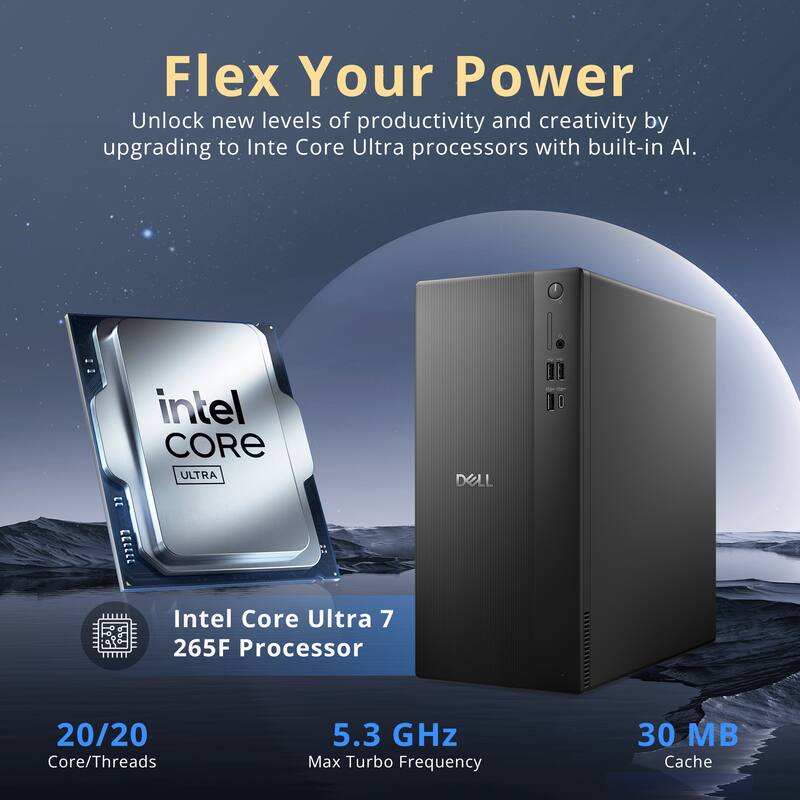 Flex Your Power  
Unlock new levels of productivity and creativity by upgrading to Intel Core Ultra processors with built-in AI.

Intel Core Ultra 7 265F Processor  
DELL

20/20 Core/Threads  
5.3 GHz Max Turbo Frequency  
30 MB Cache