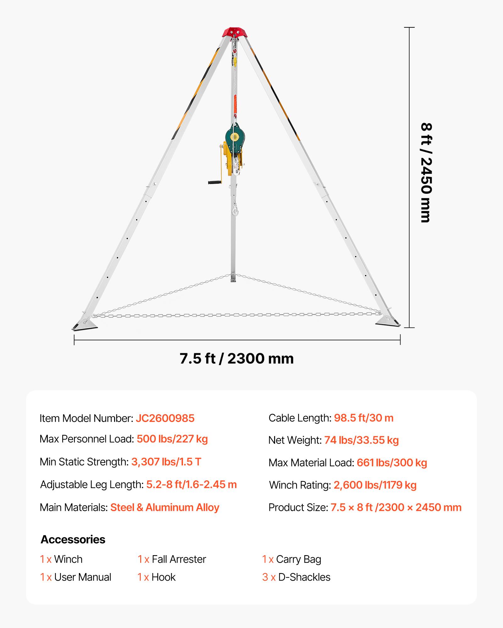 8 ft / 2450 mm  
7.5 ft / 2300 mm  

Item Model Number: JC2600985  
Cable Length: 98.5 ft/30 m  
Max Personnel Load: 500 lbs/227 kg  
Net Weight: 74 lbs/33.55 kg  
Min Static Strength: 3,307 lbs/1.5T  
Max Material Load: 661 lbs/300 kg  
Adjustable Leg Length: 5.2-8 ft/1.6-2.45 m  
Winch Rating: 2,600 lbs/1179 kg  
Main Materials: Steel & Aluminum Alloy  
Product Size: 7.5 x 8 ft /2300 x 2450 mm  

Accessories  
1 x Winch  
1 x User Manual  
1 x Fall Arrester  
1 x Hook  
1 x Carry Bag  
3 x D-Shackles