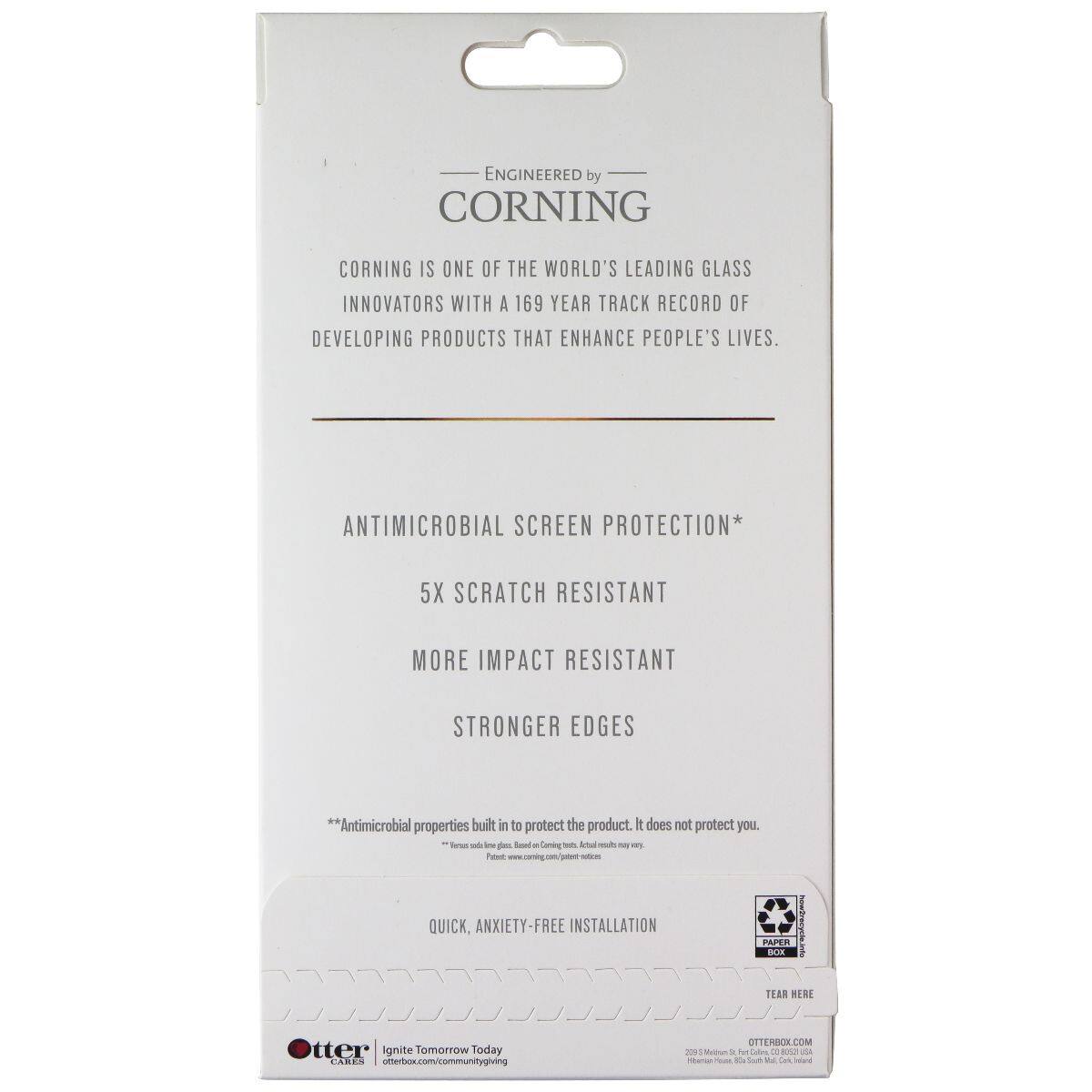 ENGINEERED by CORNING  
CORNING IS ONE OF THE WORLD'S LEADING GLASS INNOVATORS WITH A 169 YEAR TRACK RECORD OF DEVELOPING PRODUCTS THAT ENHANCE PEOPLE'S LIVES.  

ANTIMICROBIAL SCREEN PROTECTION*  
5X SCRATCH RESISTANT  
MORE IMPACT RESISTANT  
STRONGER EDGES  

**Antimicrobial properties built in to protect the product. It does not protect you.  

QUICK, ANXIETY-FREE INSTALLATION  

PAPER BLK TEAR HERE  

OTTERBOX.COM  
2025 S. Main St., Suite 200, Issaquah, WA 98027, USA  
otterbox.com/communitygiving  

-ne des Soed Coning - Ana