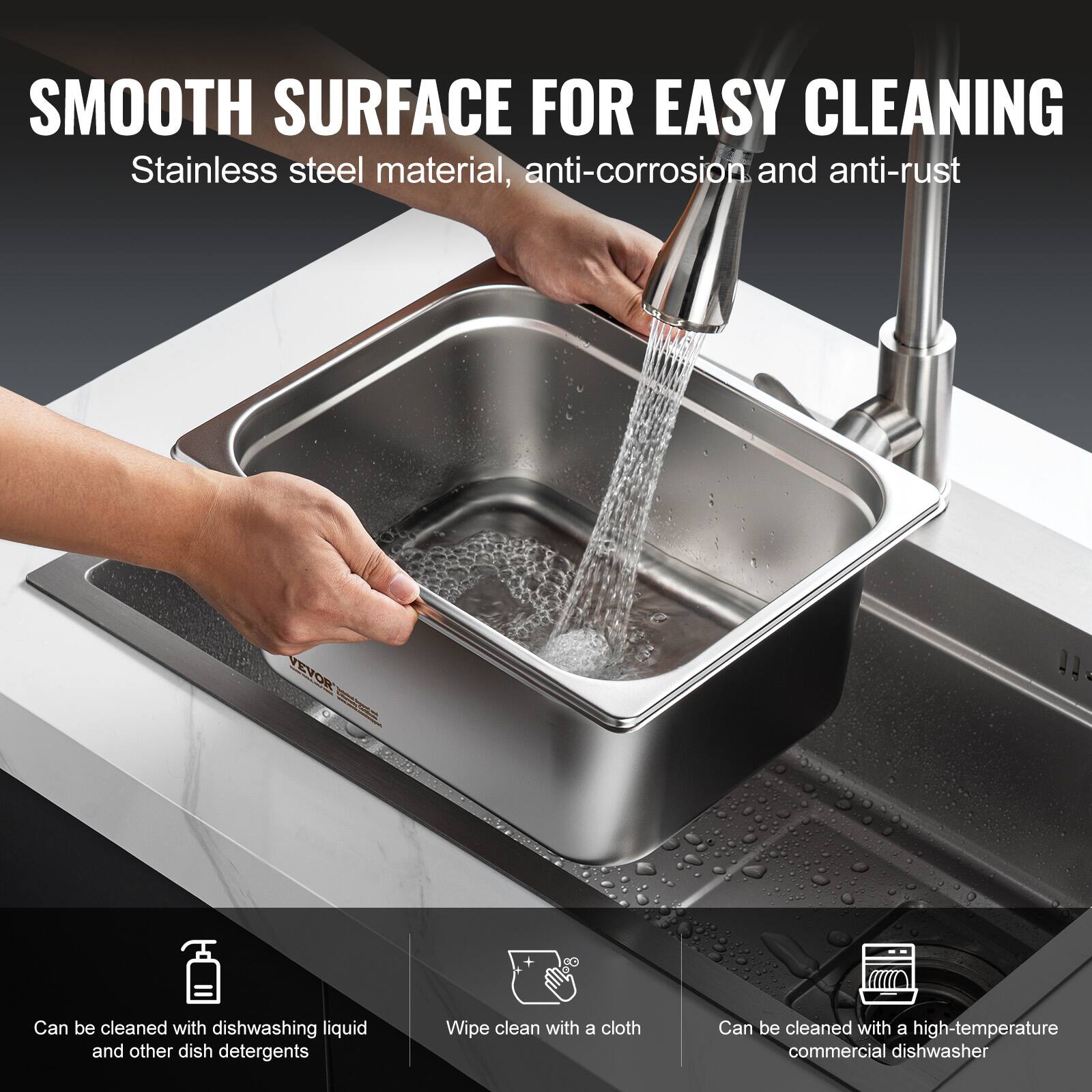 SMOOTH SURFACE FOR EASY CLEANING  
Stainless steel material, anti-corrosion and anti-rust  

- Can be cleaned with dishwashing liquid and other dish detergents  
- Wipe clean with a cloth  
- Can be cleaned with a high-temperature commercial dishwasher