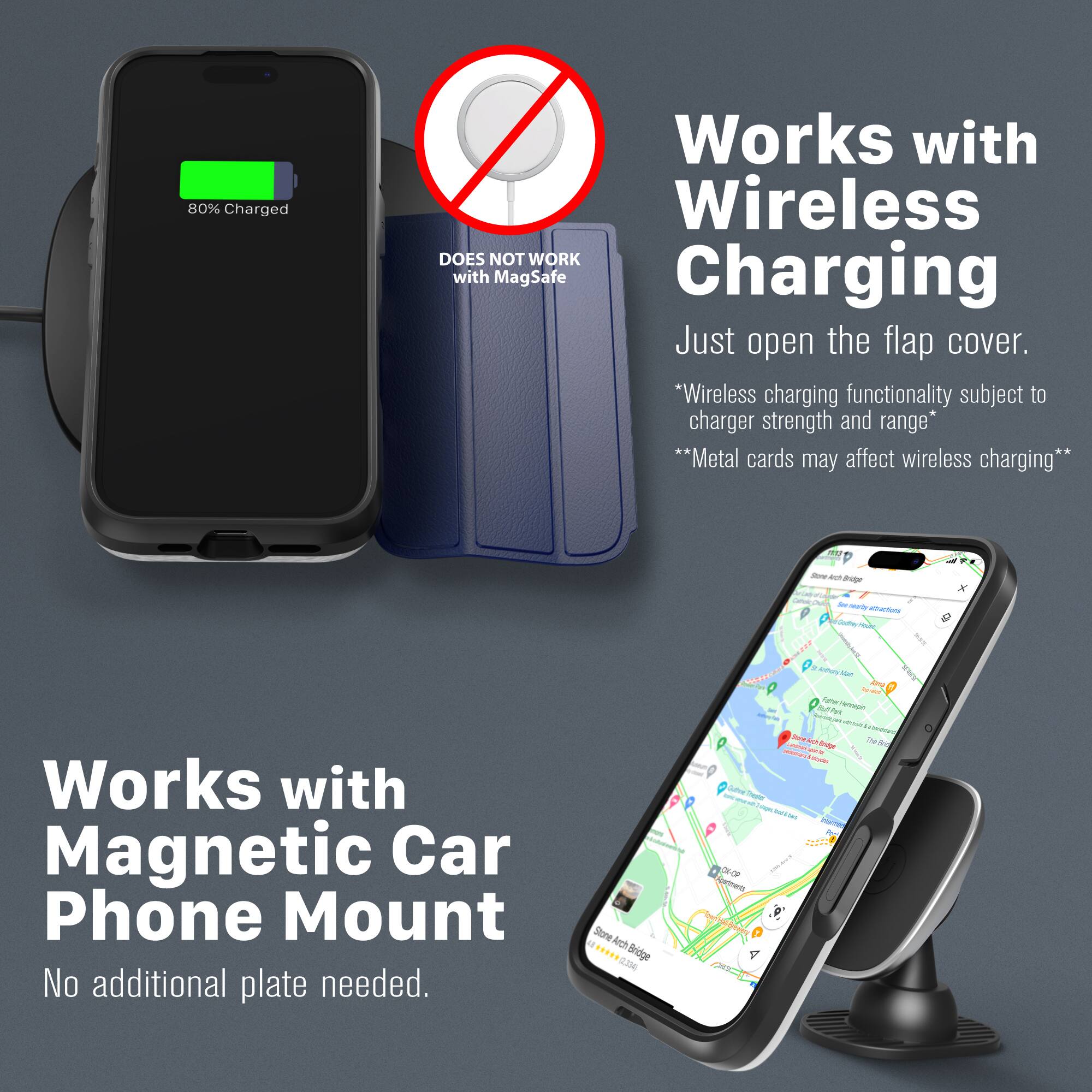 80% Charged

DOES NOT WORK with MagSafe

Works with Wireless Charging
Just open the flap cover.
*Wireless charging functionality subject to charger strength and range*
**Metal cards may affect wireless charging**

Works with Magnetic Car Phone Mount
No additional plate needed.