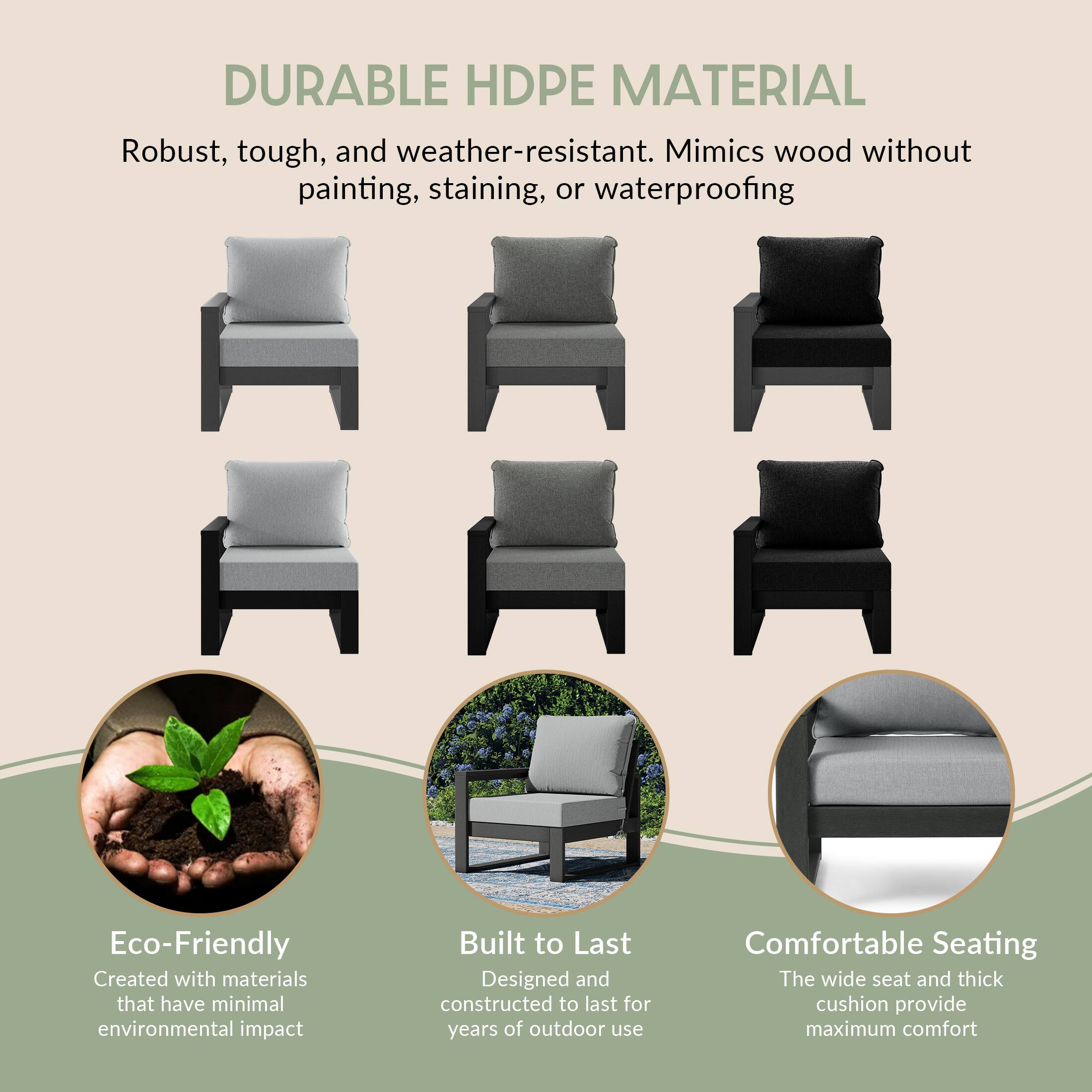 DURABLE HDPE MATERIAL  
Robust, tough, and weather-resistant. Mimics wood without painting, staining, or waterproofing

Eco-Friendly  
Created with materials that have minimal environmental impact

Built to Last  
Designed and constructed to last for years of outdoor use

Comfortable Seating  
The wide seat and thick cushion provide maximum comfort