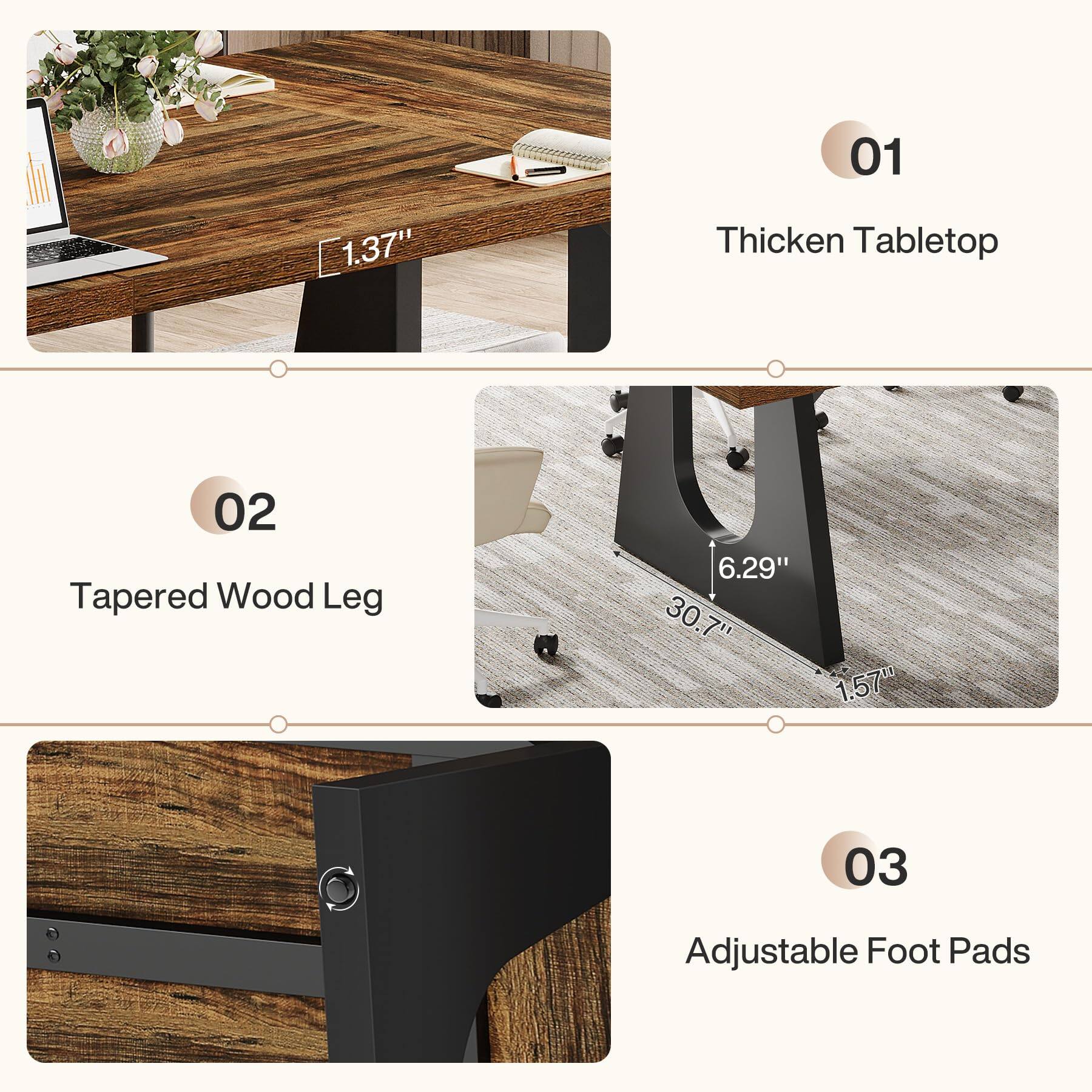 01
1.37"
Thicken Tabletop
02 Tapered Wood Leg
6.29" 30.7" 1.57"
03
Adjustable Foot Pads