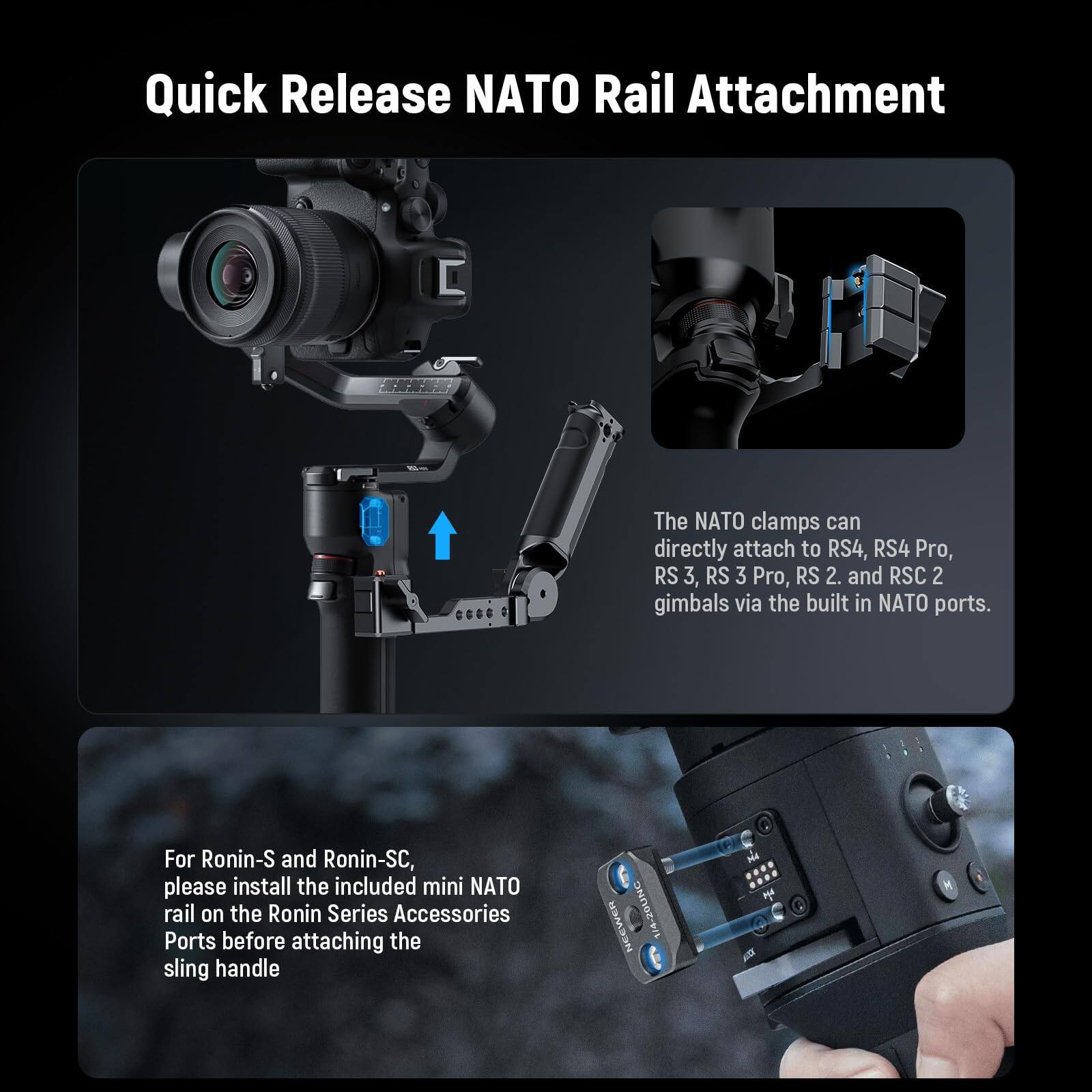 Quick Release NATO Rail Attachment

The NATO clamps can directly attach to RS4, RS4 Pro, RS 3, RS 3 Pro, RS 2, and RSC 2 gimbals via the built-in NATO ports.

For Ronin-S and Ronin-SC, please install the included mini NATO rail on the Ronin Series Accessories Ports before attaching the sling handle.