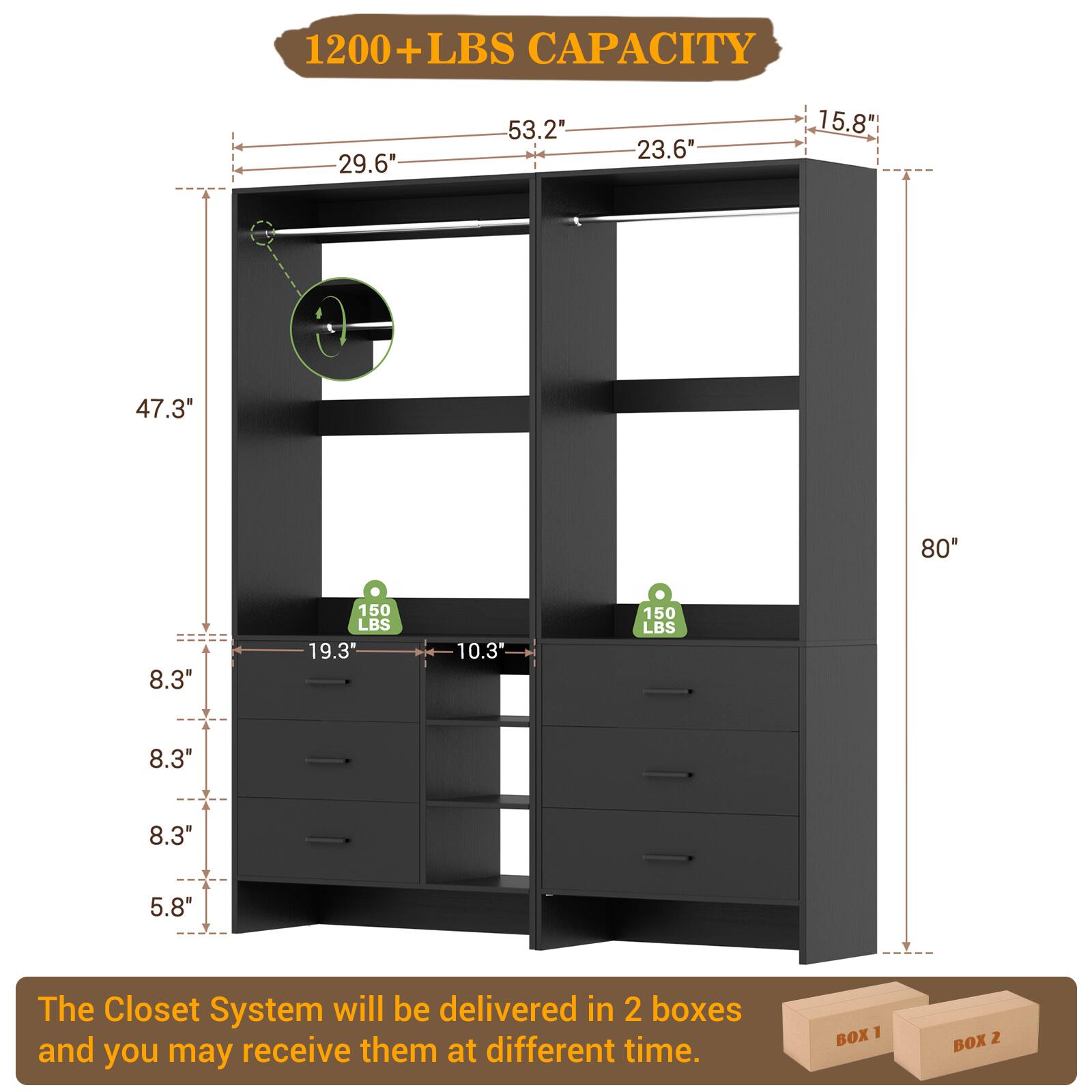 1200+ LBS CAPACITY

- 29.6"
- 53.2"
- 23.6"
- 15.8"
- 47.3"
- 80"
- 8.3"
- 150 LBS
- 19.3"
- 10.3"
- 150 LBS
- 8.3"
- 8.3"
- 5.8"

The Closet System will be delivered in 2 boxes and you may receive them at different time.

BOX 1 BOX 2
