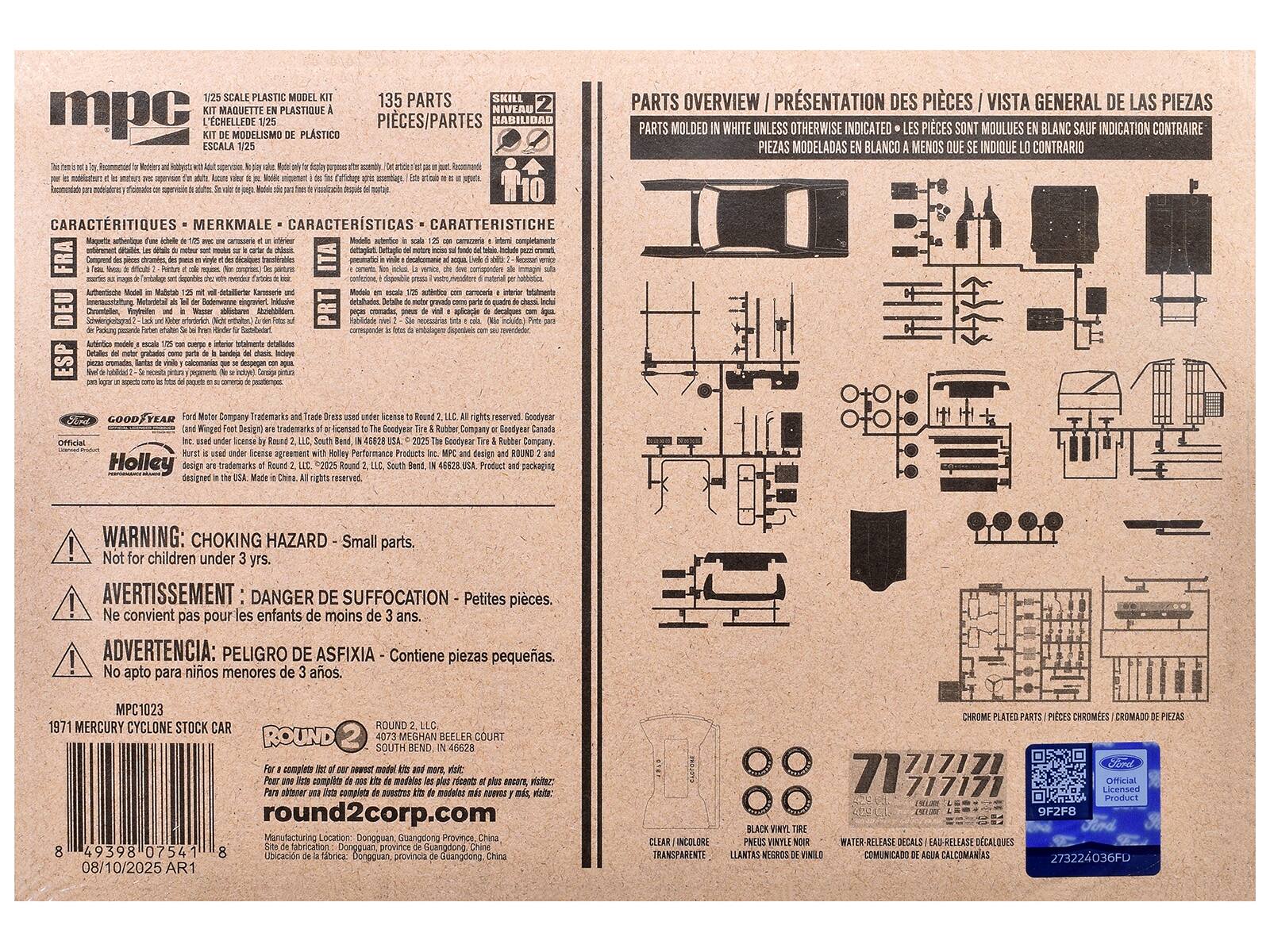 1/25 SCALE PLASTIC MODEL KIT  
KIT MAQUETTE EN PLASTIQUE  
L'ECHELLE DE 1/25  
KIT DE MODELO DE PLASTICO  
1:25  
PIECES/PARTES  
135 PARTS  
SKILL LEVEL 2  
HABILIDAD  
CARACTERISTIQUES - MERKMALE - CARACTERISTICAS  
DE  
PARTS OVERVIEW / PRESENTATION DES PIECES / VISTA GENERAL DE LAS PIEZAS  
PARTS MOULEES EN BLANC SAUF INDICATION CONTRAIRE  
PIECES MODELADAS BLANCO MENOS QUE SE INDIQUE LO CONTRARIO  
WARNING: CHOKING HAZARD - Small parts. Not for children under 3 yrs.  
AVERTISSEMENT: DANGER DE SUFFOCATION - Petites pieces. Ne conviennent pas pour les enfants de moins de 3 ans.  
ADVERTENCIA: PELIGRO DE ASFIXIA - Contiene piezas pequenas. No apto para ninos menores de 3 anos.  
MPC1023  
1971 MERCURY CYCLONE STOCK CAR