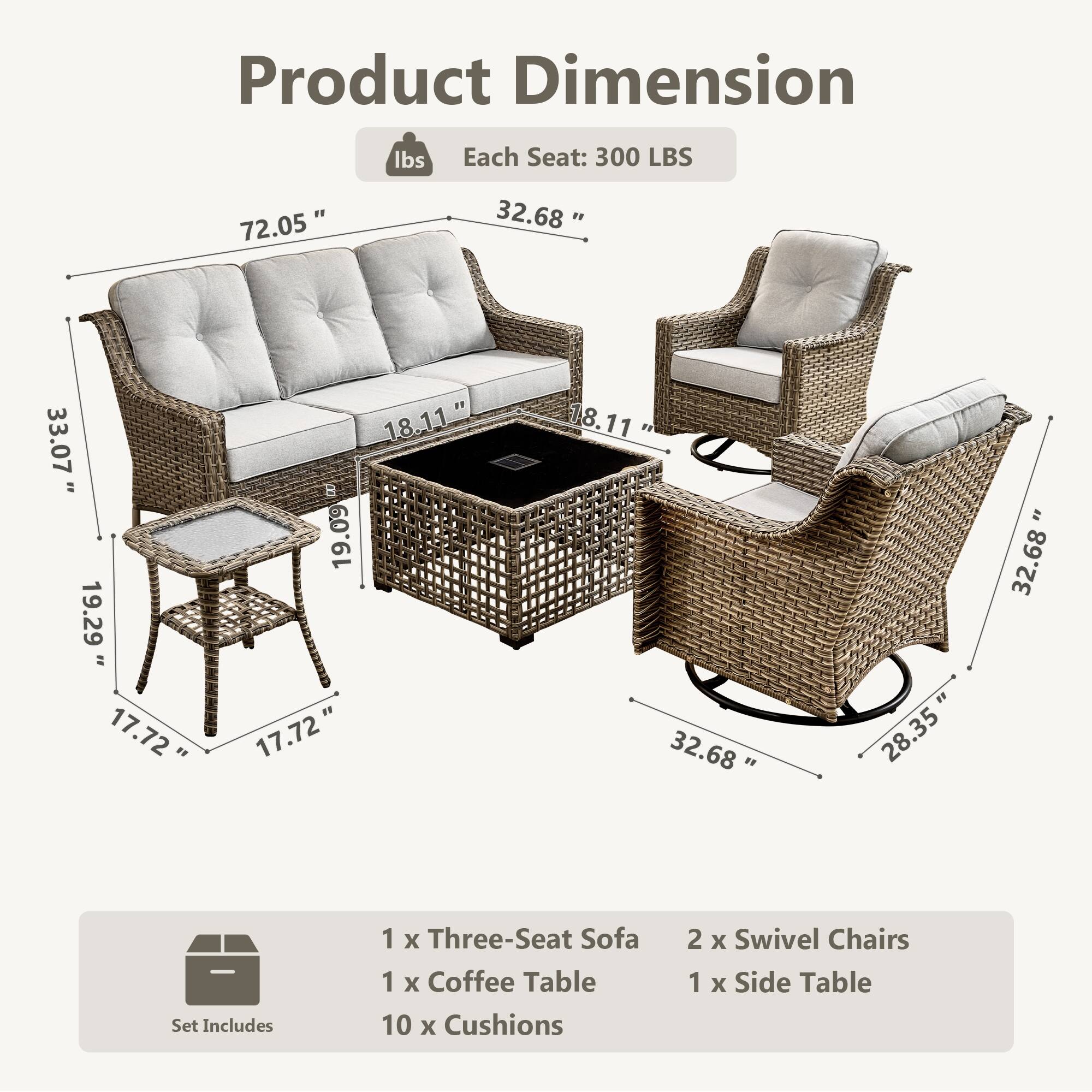 Product Dimension  
Each Seat: 300 LBS  

72.05" L  
33.07" H  
19.29" D  
18.11" W  

32.68" L  
18.11" W  
19.09" H  
17.72" D  

Set Includes  
1 x Three-Seat Sofa  
2 x Swivel Chairs  
1 x Coffee Table  
1 x Side Table  
10 x Cushions