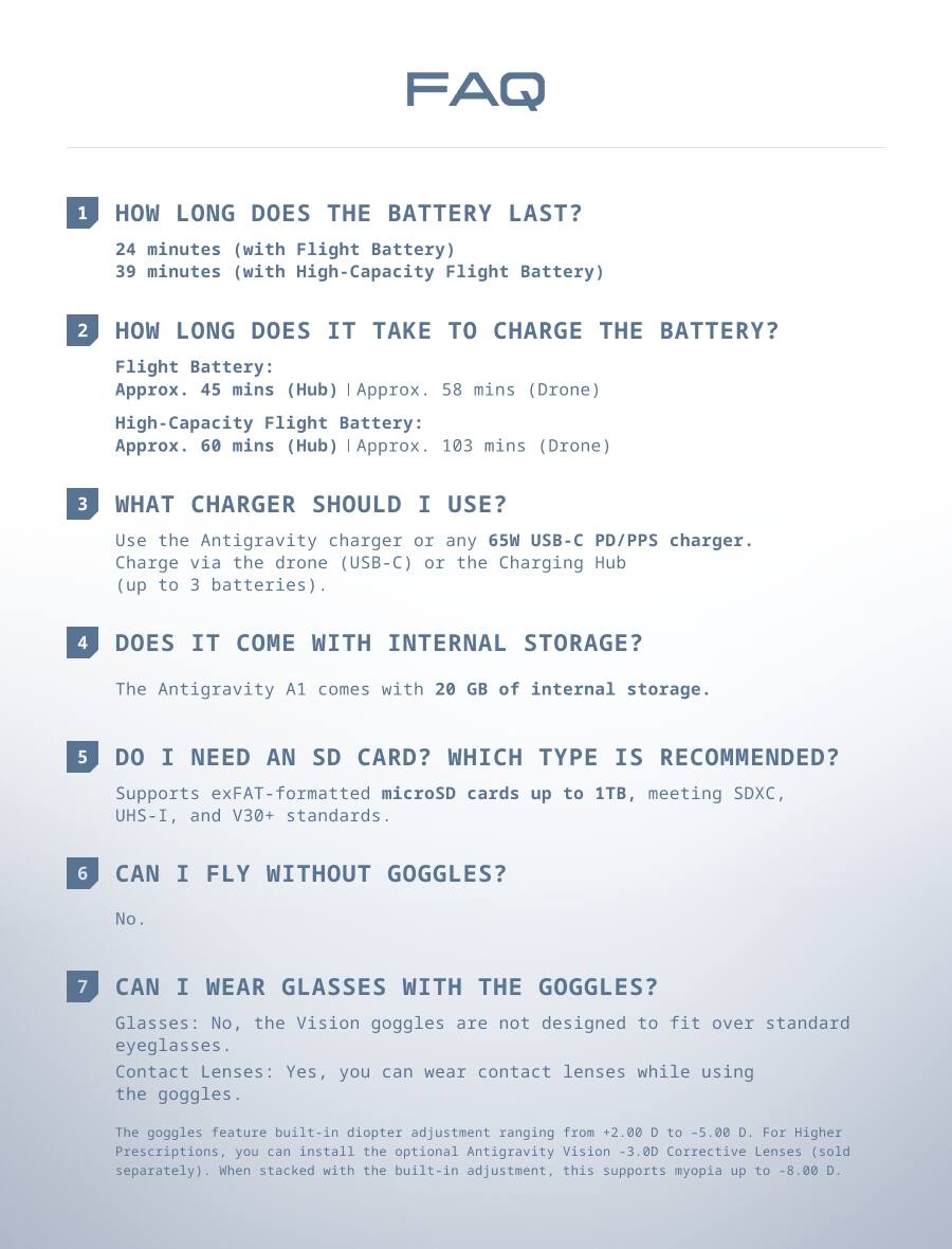FAQ

1. HOW LONG DOES THE BATTERY LAST?
   - 24 minutes (with Flight Battery)
   - 39 minutes (with High-Capacity Flight Battery)

2. HOW LONG DOES IT TAKE TO CHARGE THE BATTERY?
   - Flight Battery: Approx. 45 mins (Hub) | Approx. 58 mins (Drone)
   - High-Capacity Flight Battery: Approx. 60 mins (Hub) | Approx. 103 mins (Drone)

3. WHAT CHARGER SHOULD I USE?
   - Use the Antigravity charger or any 65W USB-C PD/PPS charger.
   - Charge via the drone (USB-C) or the Charging Hub (up to 3 batteries).

4. DOES IT COME WITH INTERNAL STORAGE?
   - The Antigravity A1 comes with 20 GB of internal storage.

5. DO I NEED AN SD CARD? WHICH TYPE IS RECOMMENDED?
   - Supports exFAT-formatted microSD cards up to 1TB, meeting SDXC, UHS-I, and V30+ standards.

6. CAN I FLY WITHOUT GOGGLES?
   - No.

7. CAN I WE
