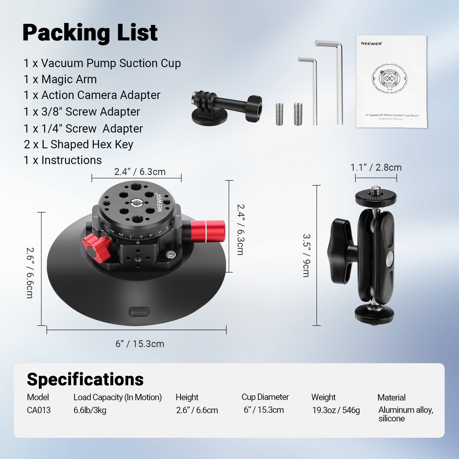 Packing List
1 x Vacuum Pump Suction Cup
1 x Magic Arm
1 x Action Camera Adapter
1 x 3/8" Screw Adapter
1 x 1/4" Screw Adapter
2 x L Shaped Hex Key
1 x Instructions

Specifications
Model: CA013
Load Capacity (In Motion): 6.6lb/3kg
Height: 2.6"/6.6cm
Cup Diameter: 6"/15.3cm
Weight: 19.3oz/546g
Material: Aluminum alloy, silicone