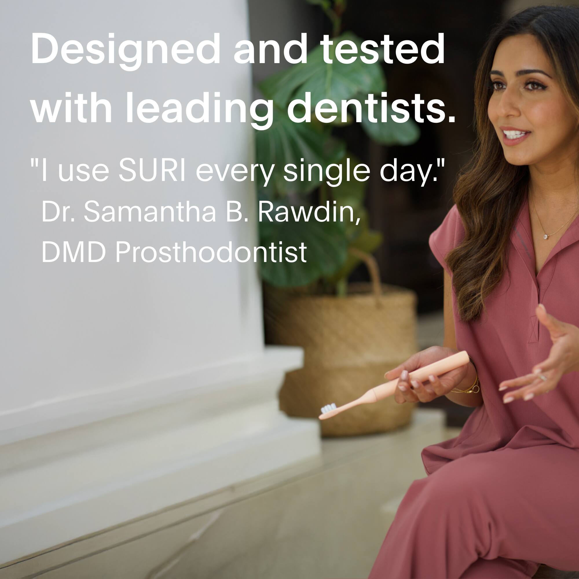 Designed and tested with leading dentists.

"I use SURI every single day."
Dr. Samantha B. Rawdin, DMD Prosthodontist