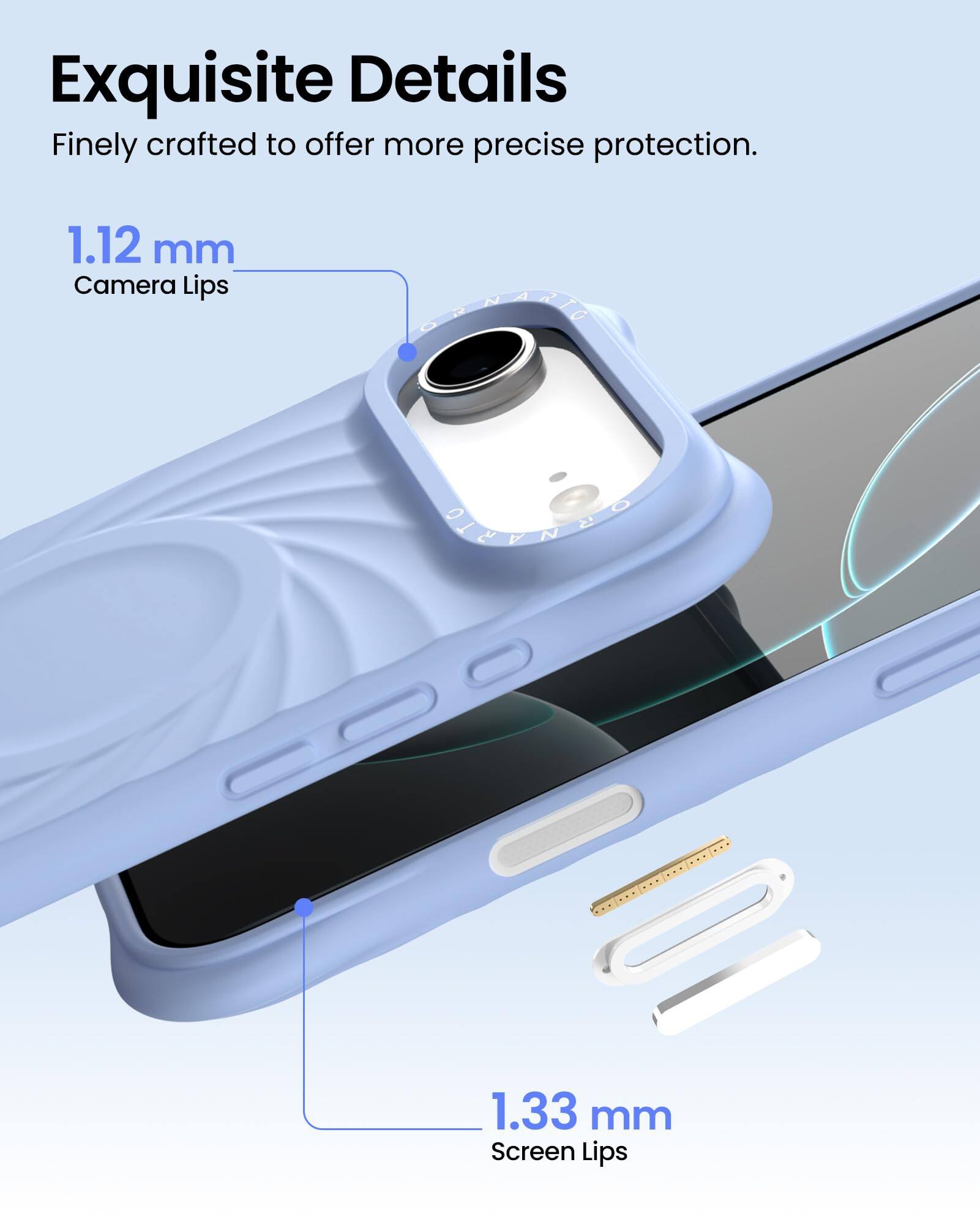 Exquisite Details  
Finely crafted to offer more precise protection.  

1.12 mm  
Camera Lips  

1.33 mm  
Screen Lips