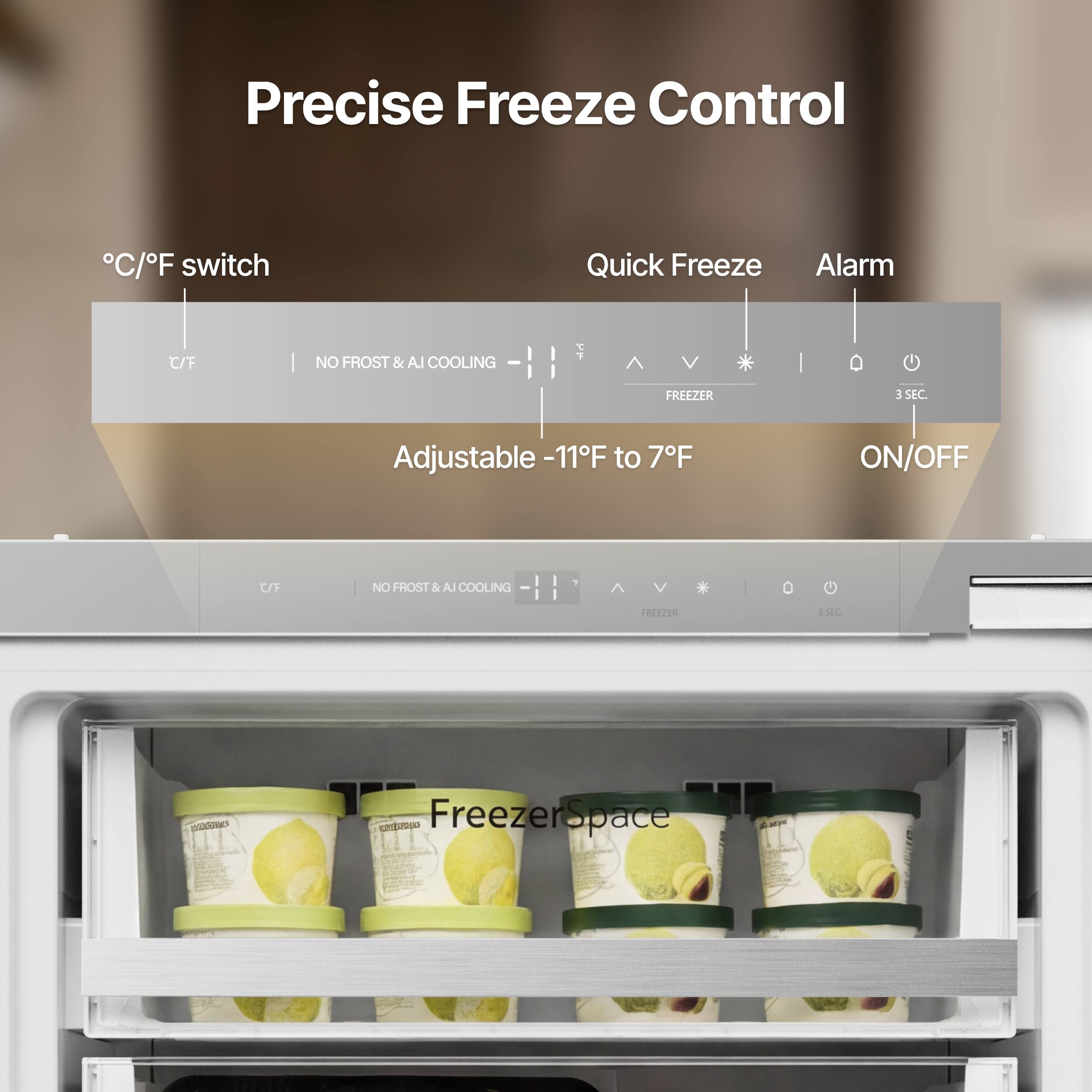 Precise Freeze Control  
°C/°F switch  
Quick Freeze  
Alarm  
Adjustable -11°F to 7°F  
ON/OFF  
NO FROST & AI COOLING  
Freezer Space