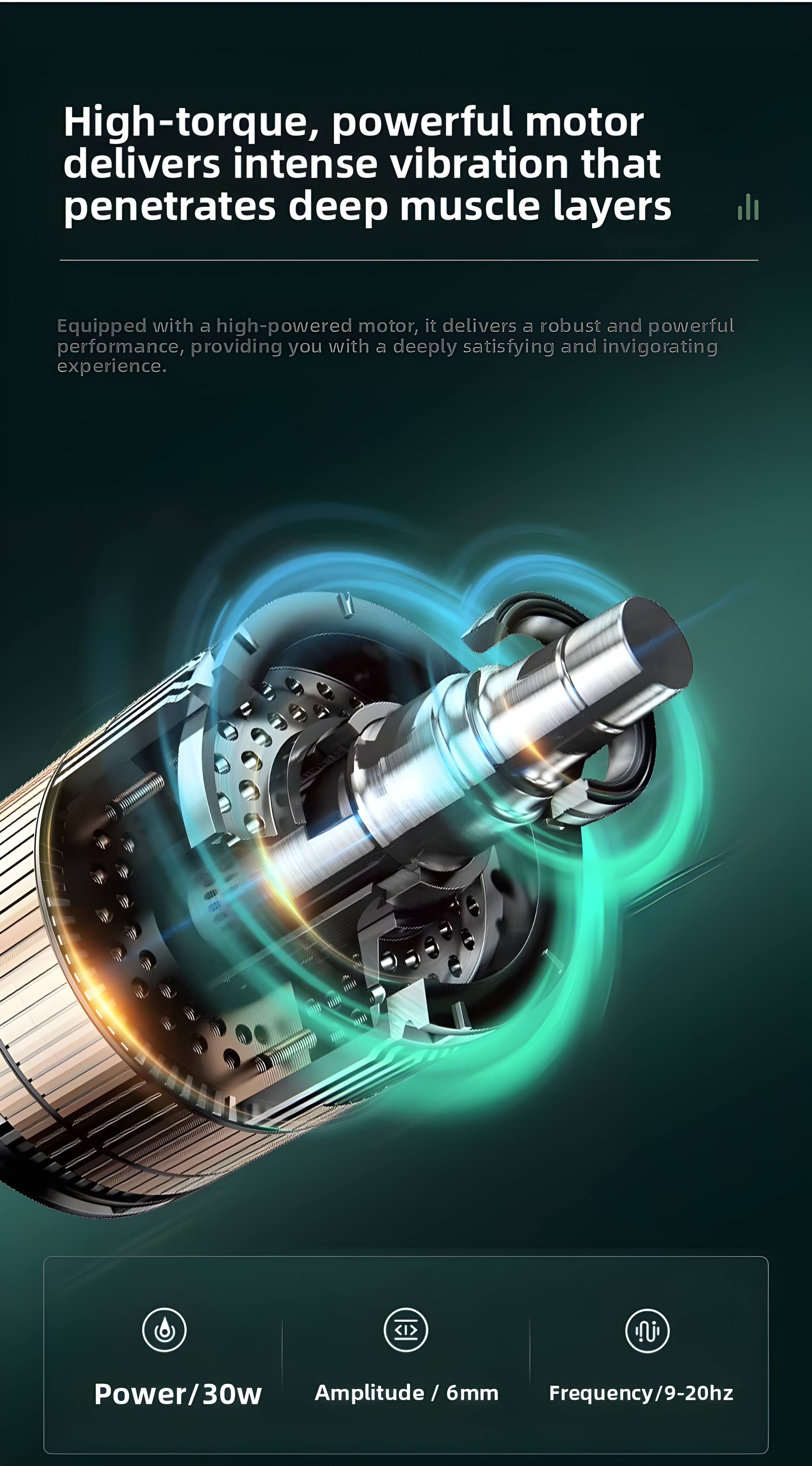 High-torque, powerful motor delivers intense vibration that penetrates deep muscle layers

Equipped with a high-powered motor, it delivers a robust and powerful performance, providing you with a deeply satisfying and invigorating experience.

Power/30w  
Amplitude / 6mm  
Frequency/9-20hz