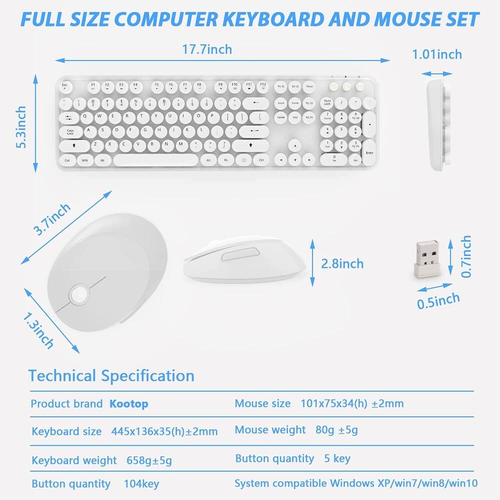 FULL SIZE COMPUTER KEYBOARD AND MOUSE SET

17.7inch  
5.3inch  
3.7inch  
1.3inch  
1.01inch  
2.8inch  
0.7inch  
0.5inch  

Technical Specification

Product brand Kootop  
Keyboard size 445x136x35(h)±2mm  
Keyboard weight 658g±5g  
Button quantity 104key  
Mouse size 101x75x34(h)±2mm  
Mouse weight 80g±5g  
Button quantity 5 key  
System compatible Windows XP/win7/win8/win10
