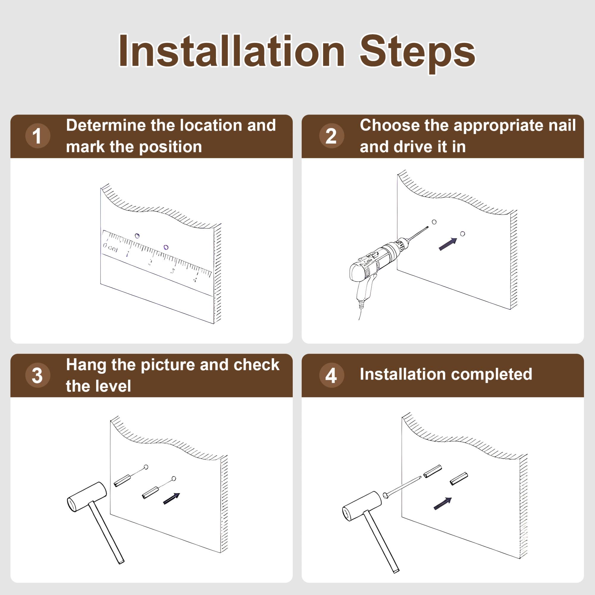 Installation Steps

1. Determine the location and mark the position

2. Choose the appropriate nail and drive it in

3. Hang the picture and check the level

4. Installation completed