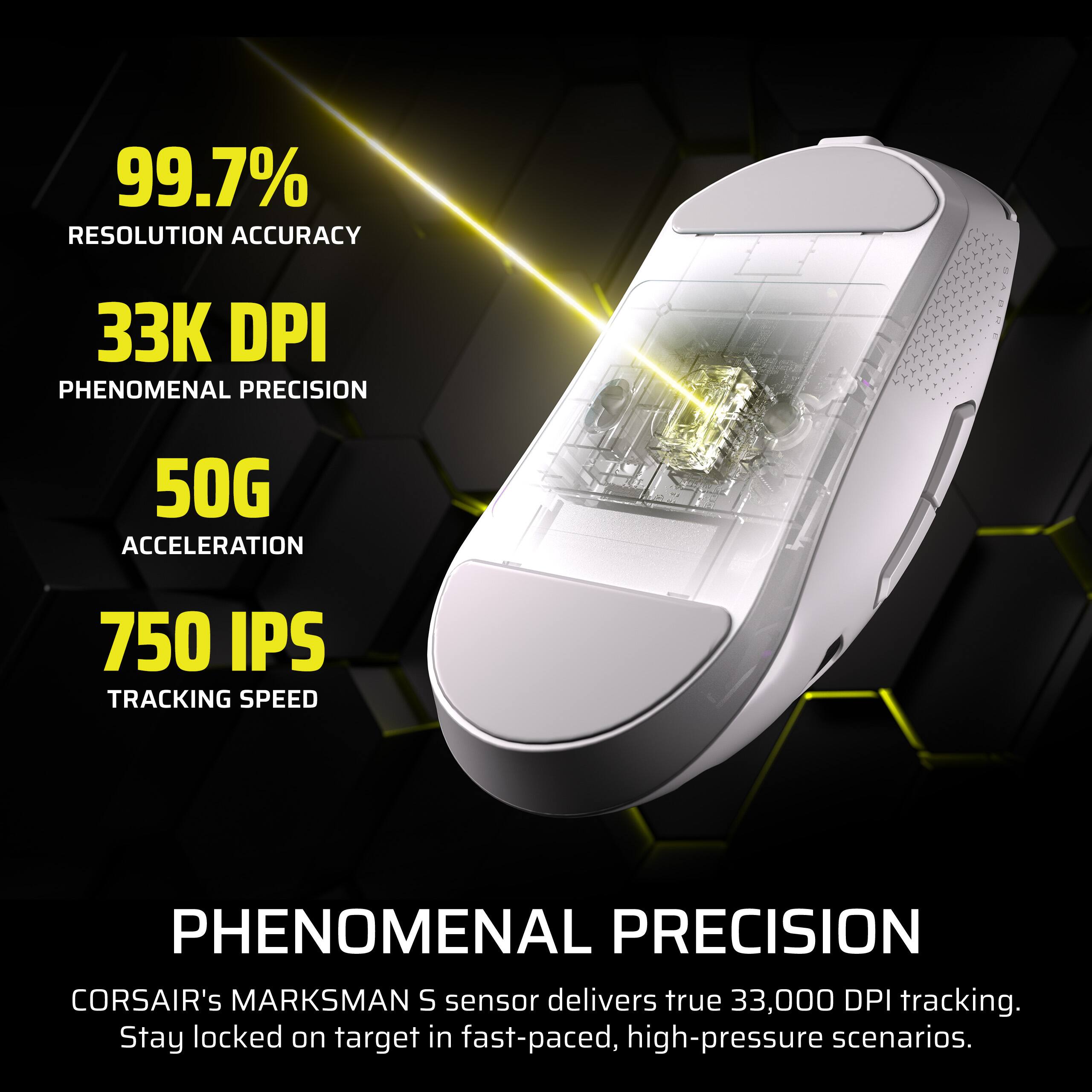 99.7% RESOLUTION ACCURACY  
33K DPI PHENOMENAL PRECISION  
50G ACCELERATION  
750 IPS TRACKING SPEED  

PHENOMENAL PRECISION  
CORSAIR's MARKSMAN S sensor delivers true 33,000 DPI tracking. Stay locked on target in fast-paced, high-pressure scenarios.