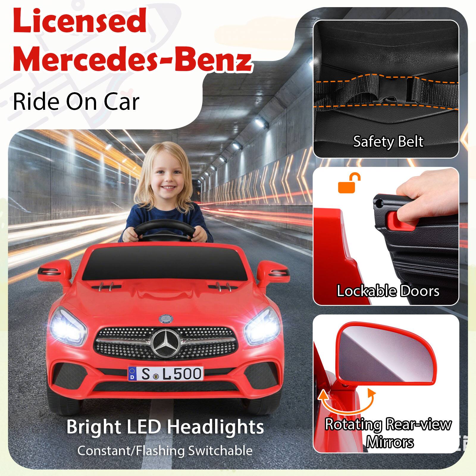 Licensed Mercedes-Benz Ride On Car  
Safety Belt  
Lockable Doors  
Bright LED Headlights  
Constant/Flashing Switchable  
Rotating Rear-view Mirrors