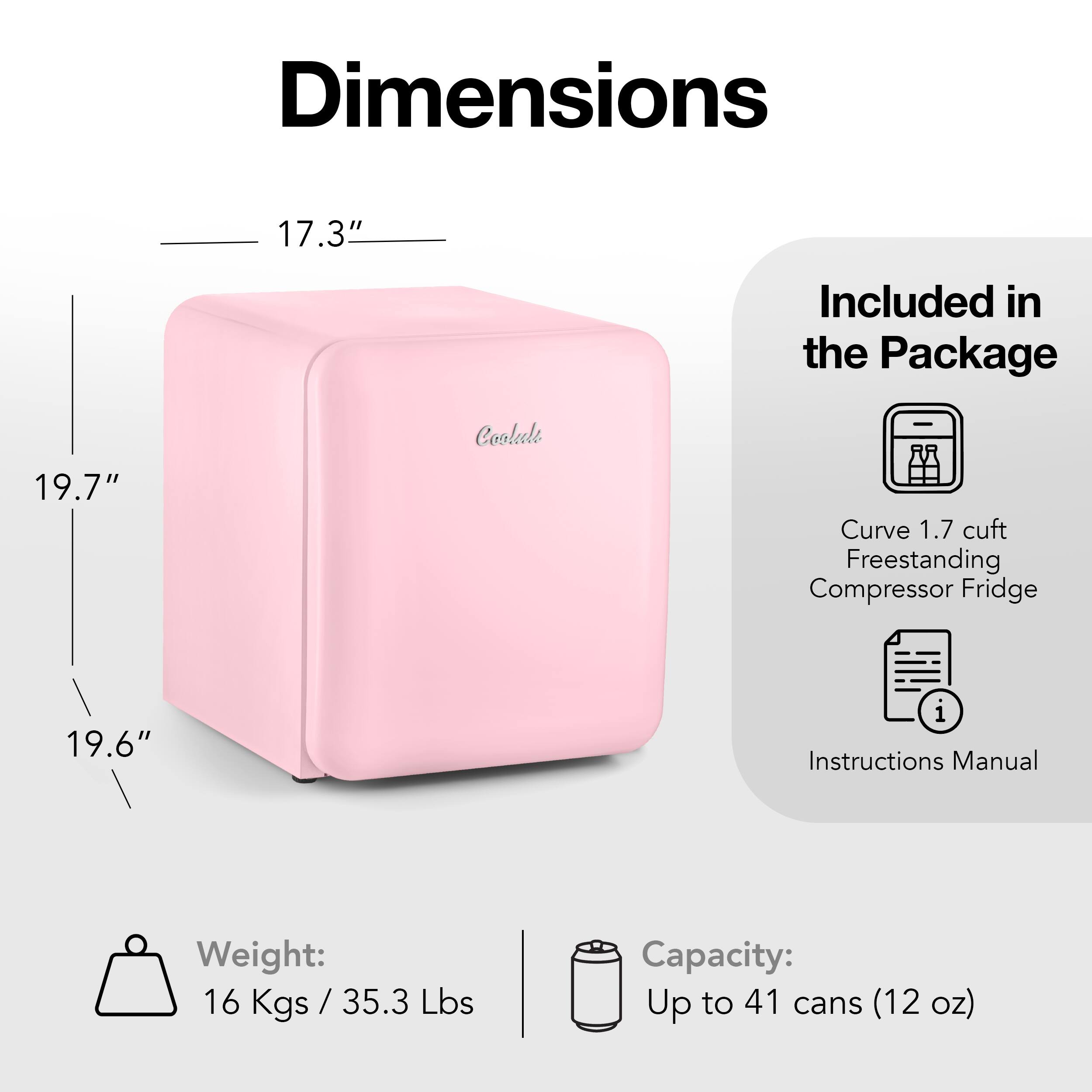 Dimensions: 17.3"
Included in the Package: 19.7"
Cooler Curve: 1.7 cuft
Freestanding Compressor Fridge: 19.6"
Instructions Manual
Weight: 16 Kgs / 35.3 Kgs (35.3 Lbs)
Capacity: Up to 41 cans (12 oz)