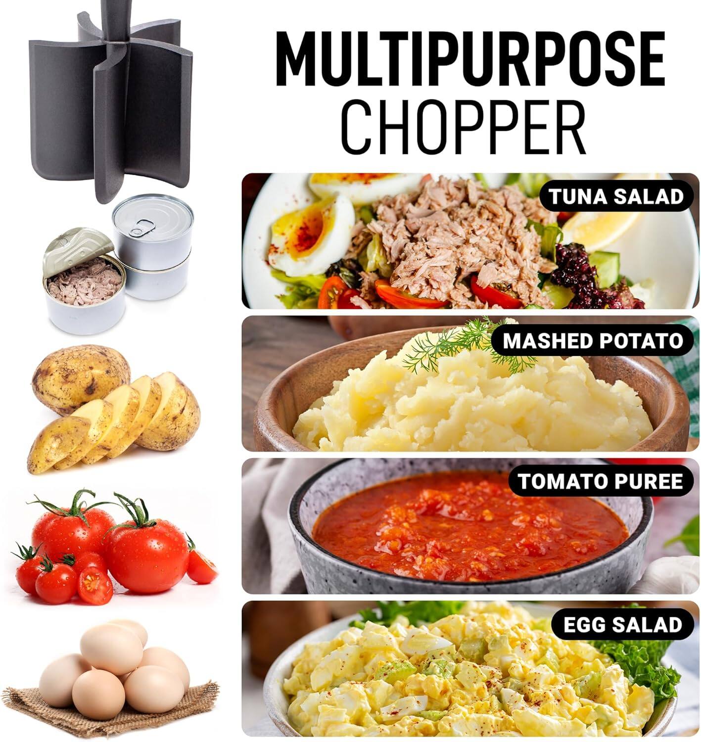 MULTIPURPOSE CHOPPER

- TUNA SALAD
- MASHED POTATO
- TOMATO PUREE
- EGG SALAD